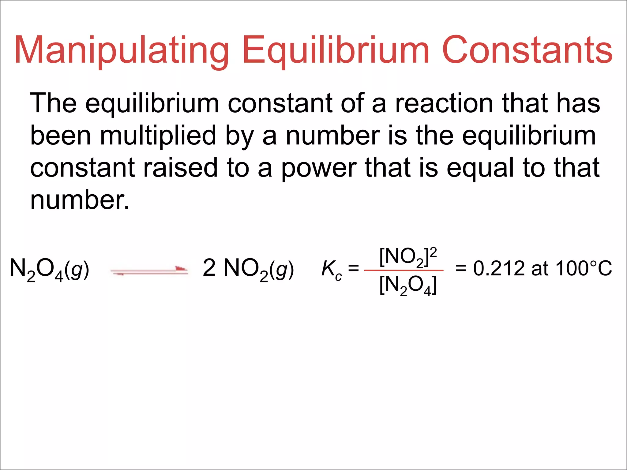 Manipulating Equilibrium Constants
 The equilibrium constant of a reaction that has
 been multiplied by a number is the equilibrium
 constant raised to a power that is equal to that
 number.
                               [NO2]2
N2O4(g)        2 NO2(g)   Kc =        = 0.212 at 100°C
                               [N2O4]
 