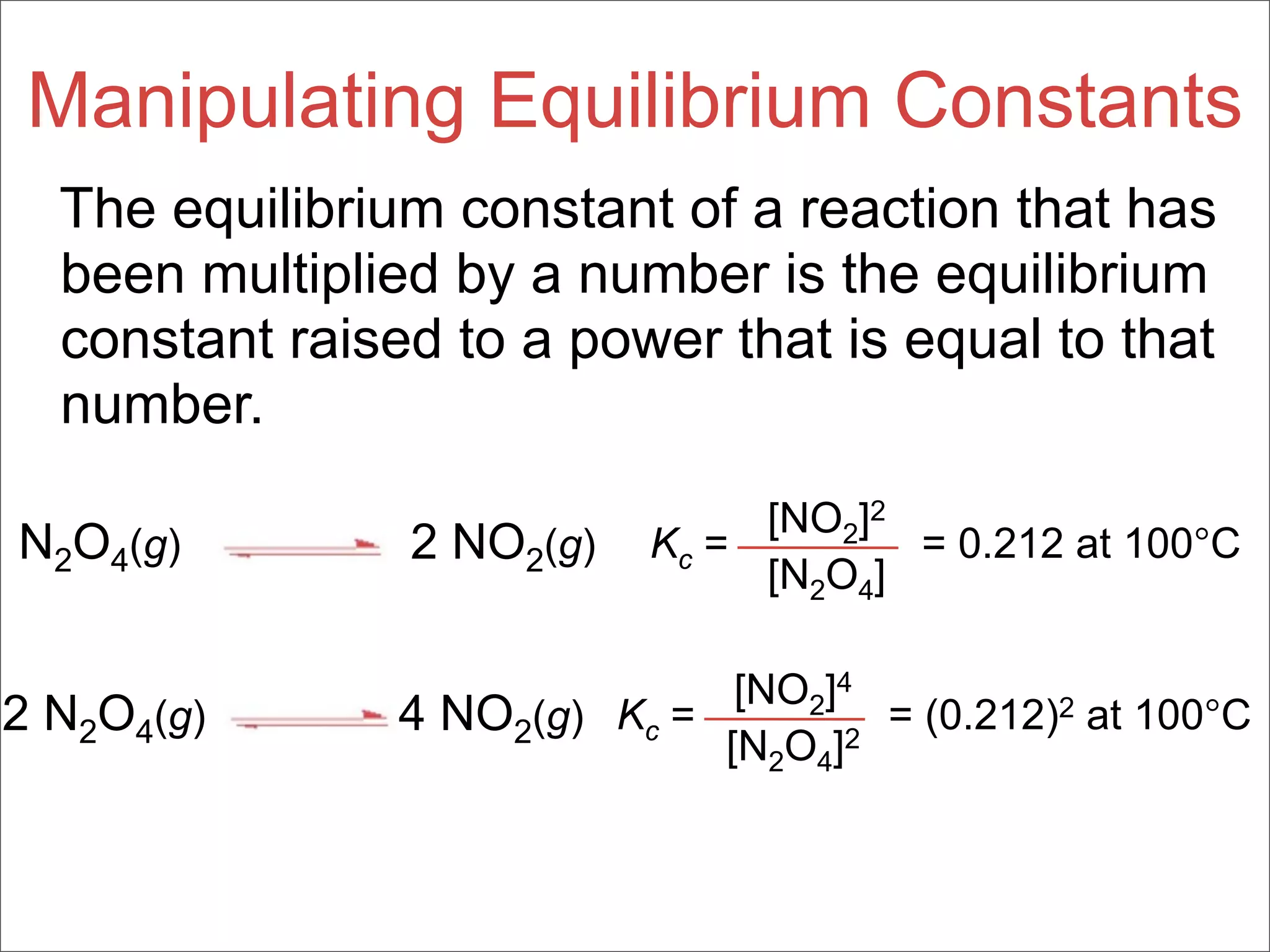Manipulating Equilibrium Constants
  The equilibrium constant of a reaction that has
  been multiplied by a number is the equilibrium
  constant raised to a power that is equal to that
  number.
                                 [NO2]2
N2O4(g)         2 NO2(g)    Kc =        = 0.212 at 100°C
                                 [N2O4]

                               [NO2]4
2 N2O4(g)       4 NO2(g) Kc =         = (0.212)2 at 100°C
                              [N2O4]2
 