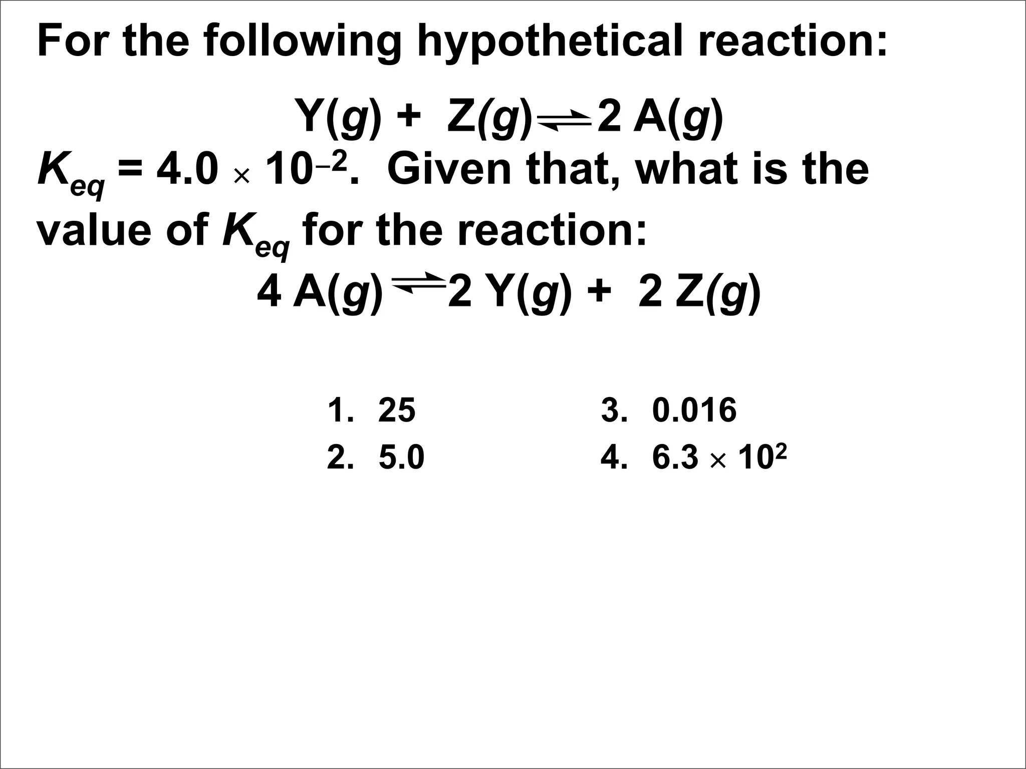 For the following hypothetical reaction:
             Y(g) + Z(g) 2 A(g)
Keq = 4.0 × 10−2. Given that, what is the
value of Keq for the reaction:
           4 A(g) 2 Y(g) + 2 Z(g)

              1. 25        3. 0.016
              2. 5.0       4. 6.3 × 102
 