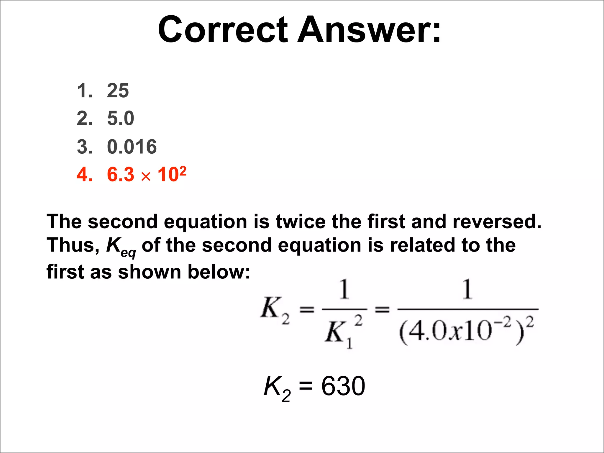 Correct Answer:
   1.   25
   2.   5.0
   3.   0.016
   4.   6.3 × 102

The second equation is twice the first and reversed.
Thus, Keq of the second equation is related to the
first as shown below:




                      K2 = 630
 