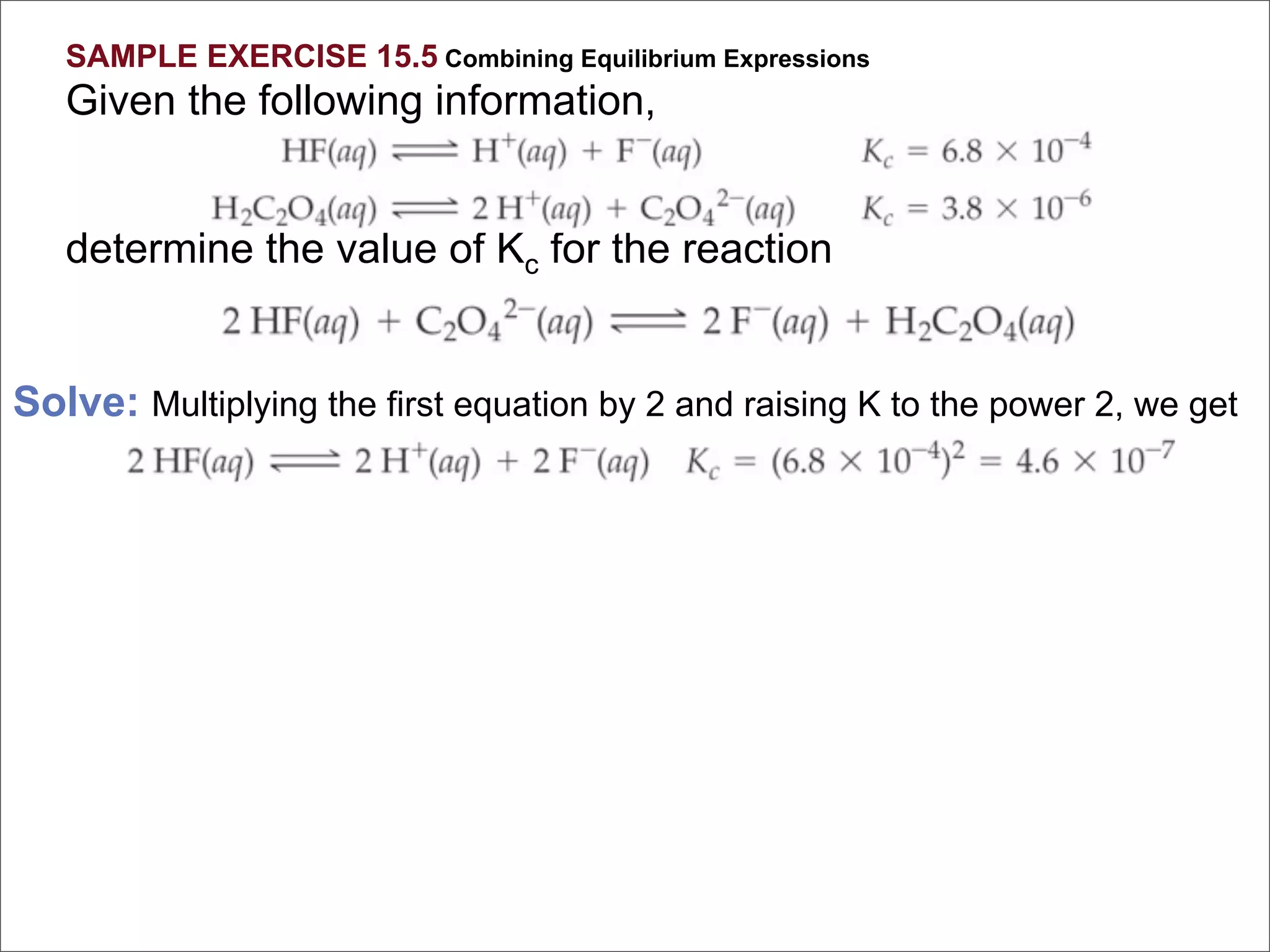 SAMPLE EXERCISE 15.5 Combining Equilibrium Expressions
   Given the following information,


   determine the value of Kc for the reaction


Solve: Multiplying the first equation by 2 and raising K to the power 2, we get
 