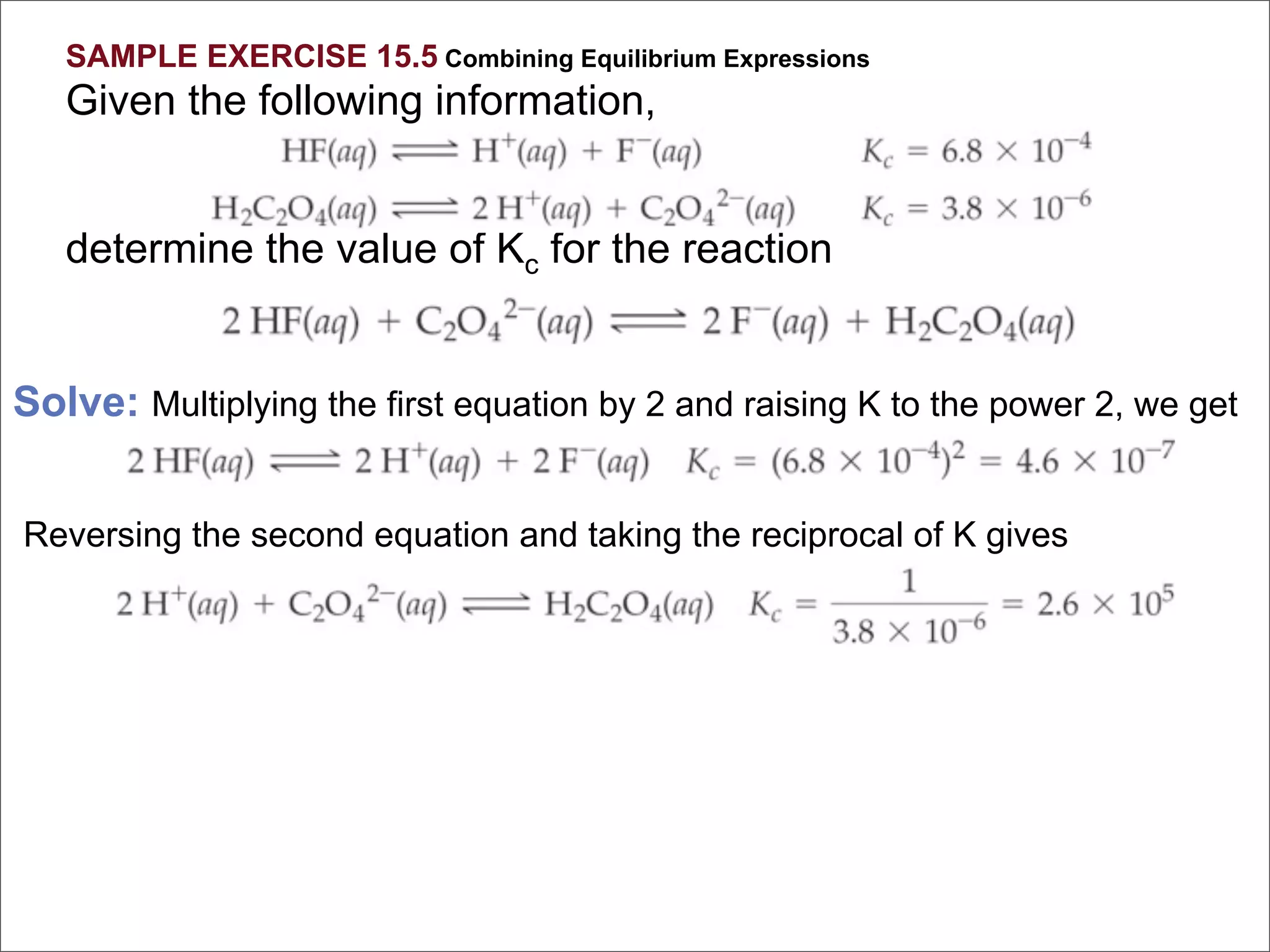 SAMPLE EXERCISE 15.5 Combining Equilibrium Expressions
   Given the following information,


   determine the value of Kc for the reaction


Solve: Multiplying the first equation by 2 and raising K to the power 2, we get


Reversing the second equation and taking the reciprocal of K gives
 