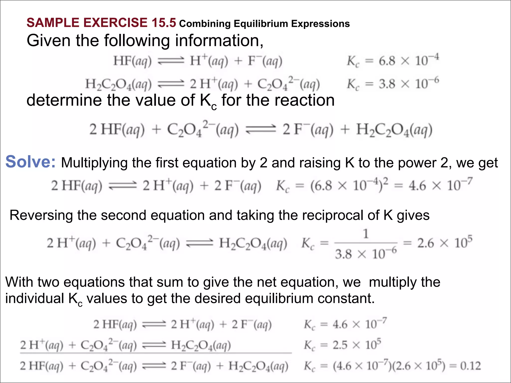 SAMPLE EXERCISE 15.5 Combining Equilibrium Expressions
   Given the following information,


   determine the value of Kc for the reaction


Solve: Multiplying the first equation by 2 and raising K to the power 2, we get


Reversing the second equation and taking the reciprocal of K gives



With two equations that sum to give the net equation, we multiply the
individual Kc values to get the desired equilibrium constant.
 