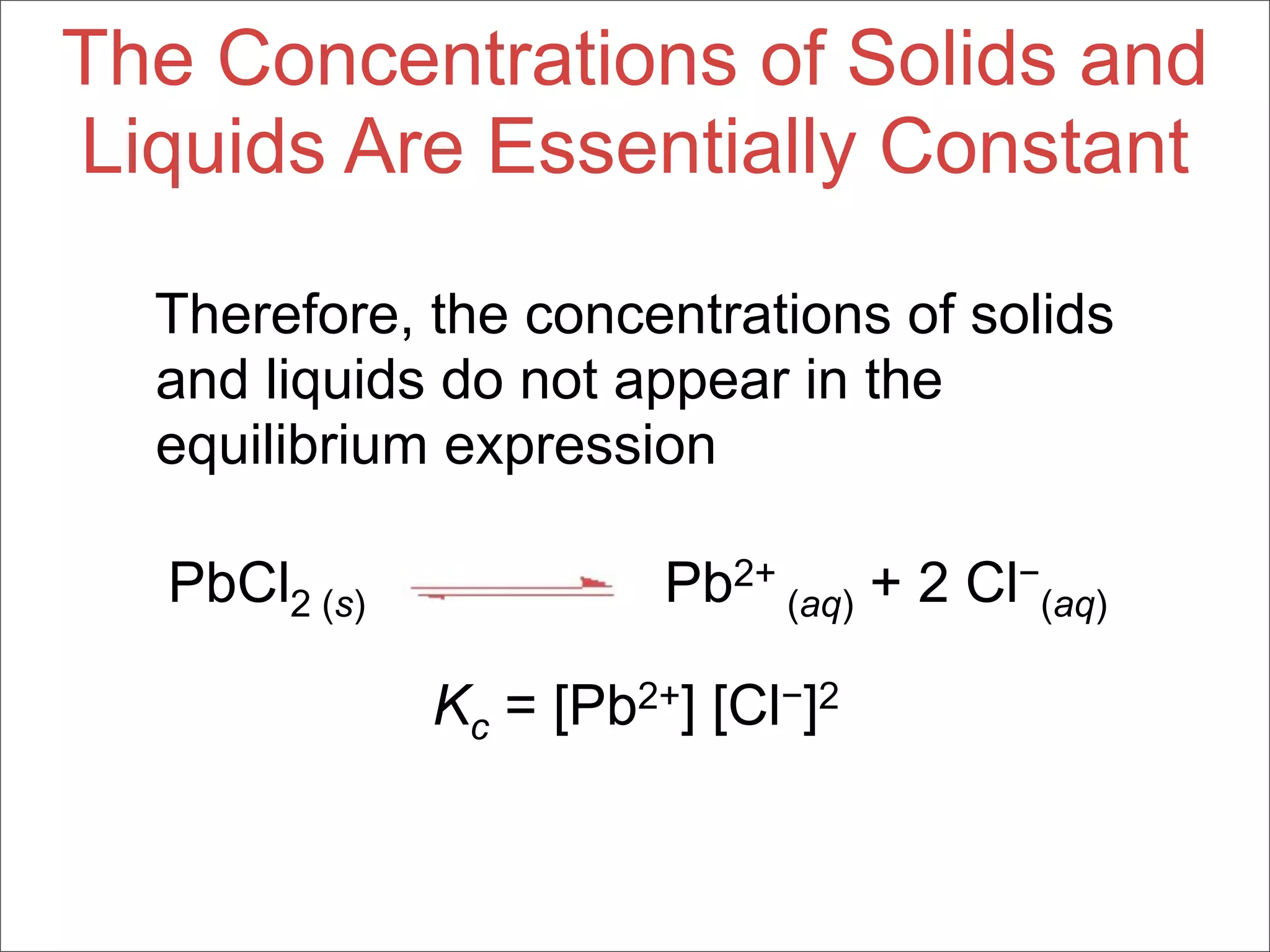 The Concentrations of Solids and
Liquids Are Essentially Constant

  Therefore, the concentrations of solids
  and liquids do not appear in the
  equilibrium expression

  PbCl2 (s)             Pb2+ (aq) + 2 Cl−(aq)

              Kc = [Pb2+] [Cl−]2
 