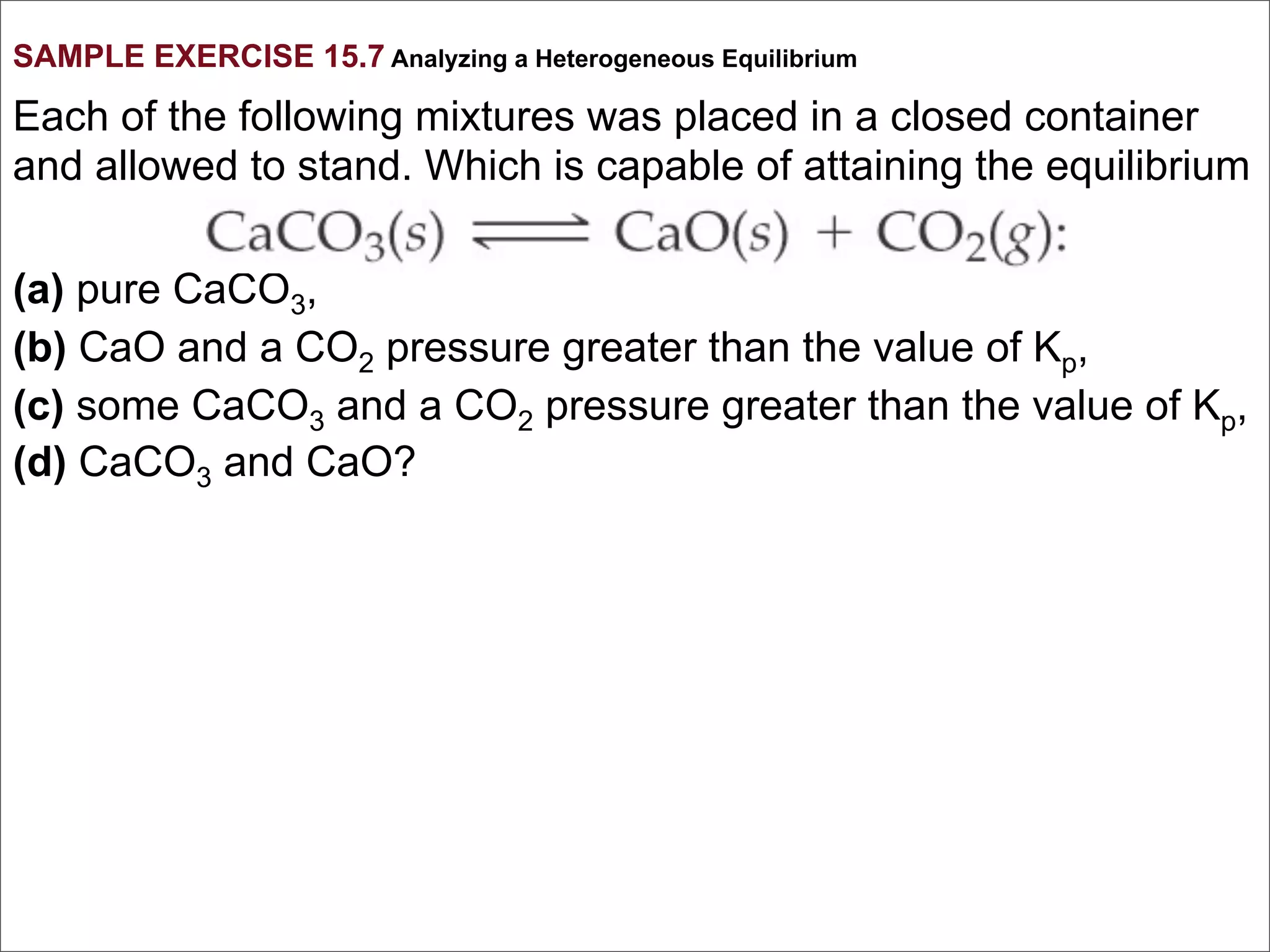 SAMPLE EXERCISE 15.7 Analyzing a Heterogeneous Equilibrium

Each of the following mixtures was placed in a closed container
and allowed to stand. Which is capable of attaining the equilibrium

(a) pure CaCO3,
(b) CaO and a CO2 pressure greater than the value of Kp,
(c) some CaCO3 and a CO2 pressure greater than the value of Kp,
(d) CaCO3 and CaO?
 