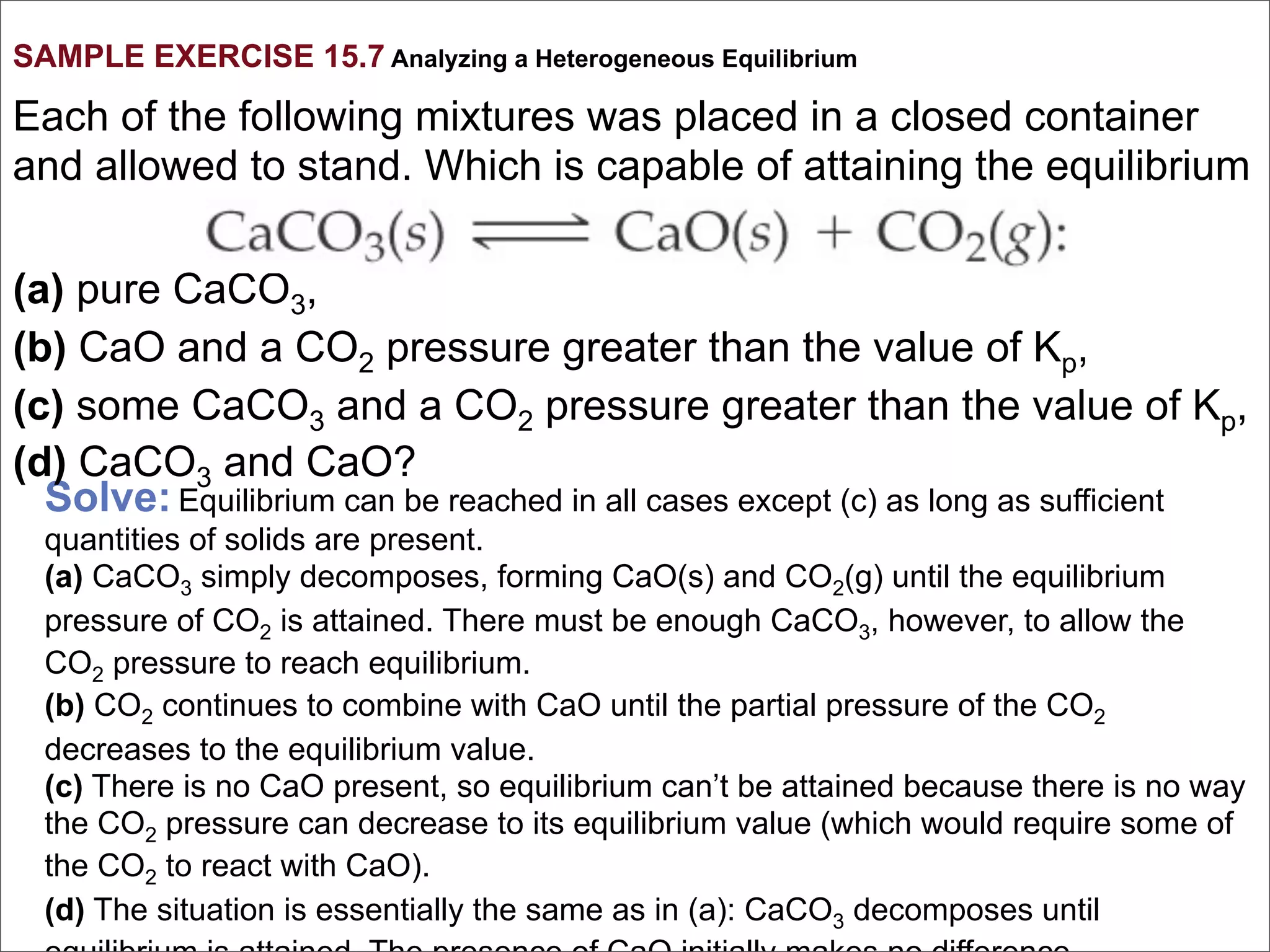 SAMPLE EXERCISE 15.7 Analyzing a Heterogeneous Equilibrium

Each of the following mixtures was placed in a closed container
and allowed to stand. Which is capable of attaining the equilibrium

(a) pure CaCO3,
(b) CaO and a CO2 pressure greater than the value of Kp,
(c) some CaCO3 and a CO2 pressure greater than the value of Kp,
(d) CaCO3 and CaO?
  Solve: Equilibrium can be reached in all cases except (c) as long as sufficient
  quantities of solids are present.
  (a) CaCO3 simply decomposes, forming CaO(s) and CO2(g) until the equilibrium
  pressure of CO2 is attained. There must be enough CaCO3, however, to allow the
  CO2 pressure to reach equilibrium.
  (b) CO2 continues to combine with CaO until the partial pressure of the CO2
  decreases to the equilibrium value.
  (c) There is no CaO present, so equilibrium can’t be attained because there is no way
  the CO2 pressure can decrease to its equilibrium value (which would require some of
  the CO2 to react with CaO).
  (d) The situation is essentially the same as in (a): CaCO3 decomposes until
 