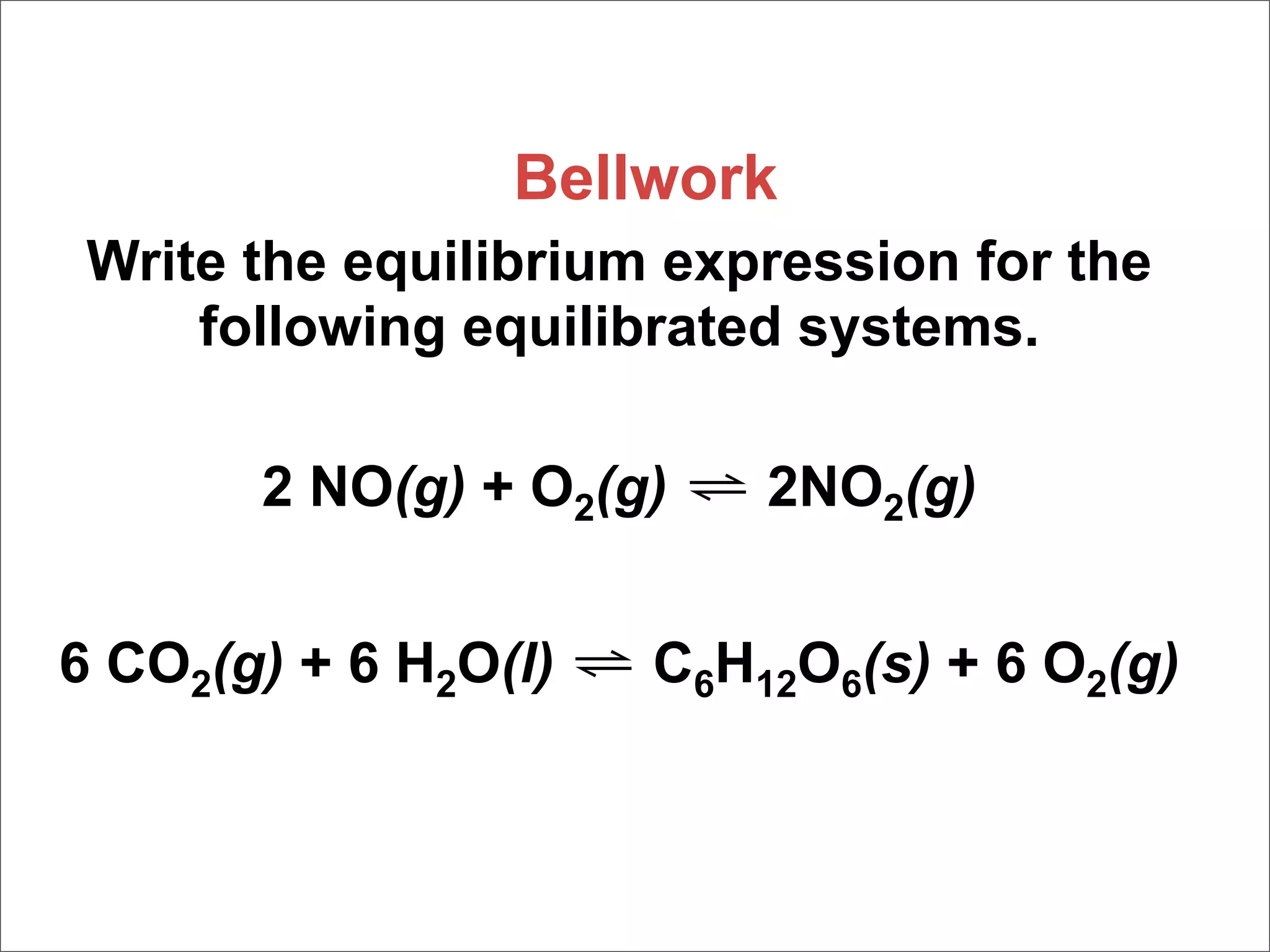 Bellwork
 Write the equilibrium expression for the
     following equilibrated systems.

       2 NO(g) + O2(g) ⇌ 2NO2(g)


6 CO2(g) + 6 H2O(l) ⇌ C6H12O6(s) + 6 O2(g)
 