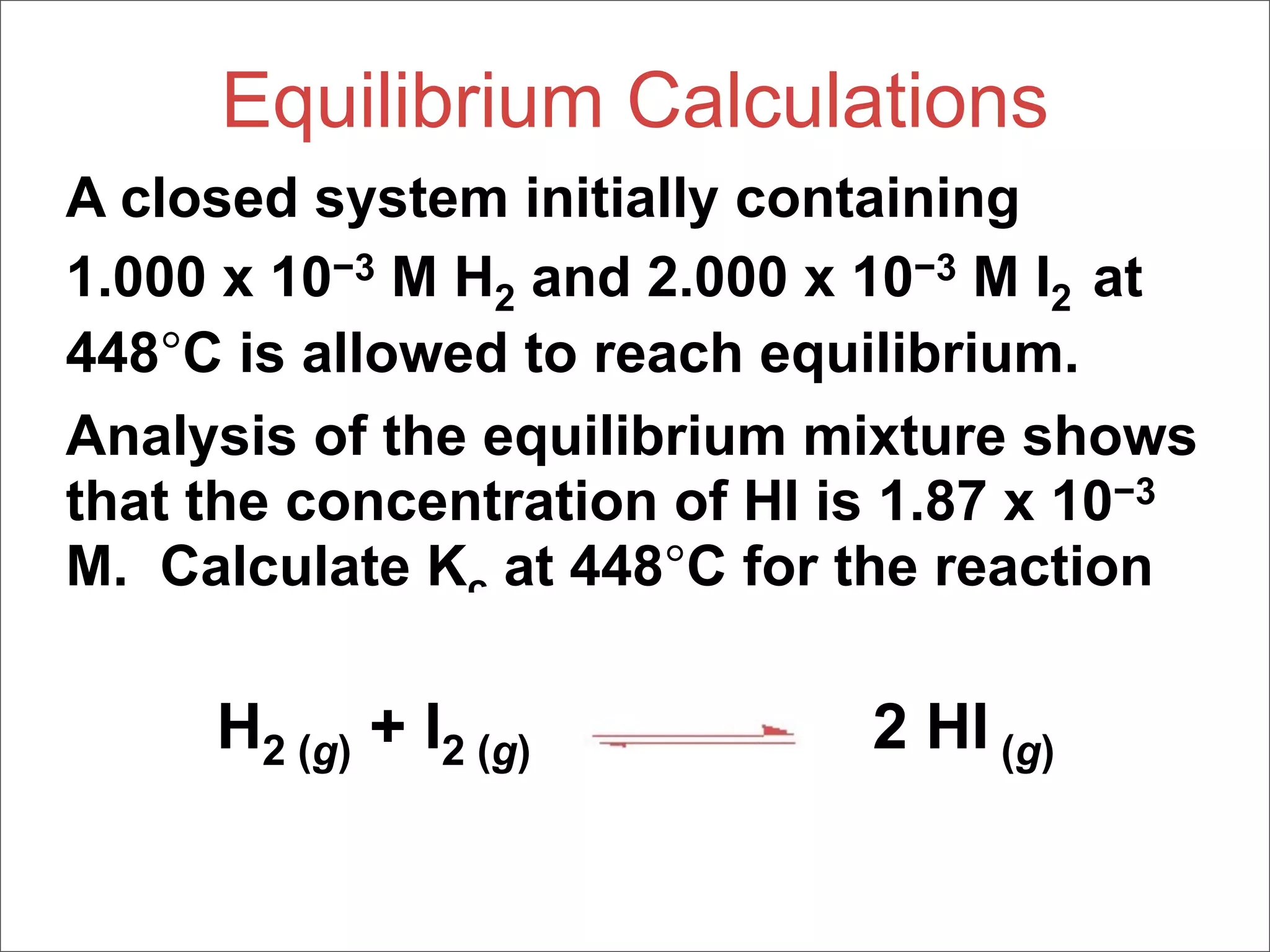Equilibrium Calculations
A closed system initially containing
1.000 x 10−3 M H2 and 2.000 x 10−3 M I2 at
448°C is allowed to reach equilibrium.
Analysis of the equilibrium mixture shows
that the concentration of HI is 1.87 x 10−3
M. Calculate Kc at 448°C for the reaction

     H2 (g) + I2 (g)          2 HI (g)
 
