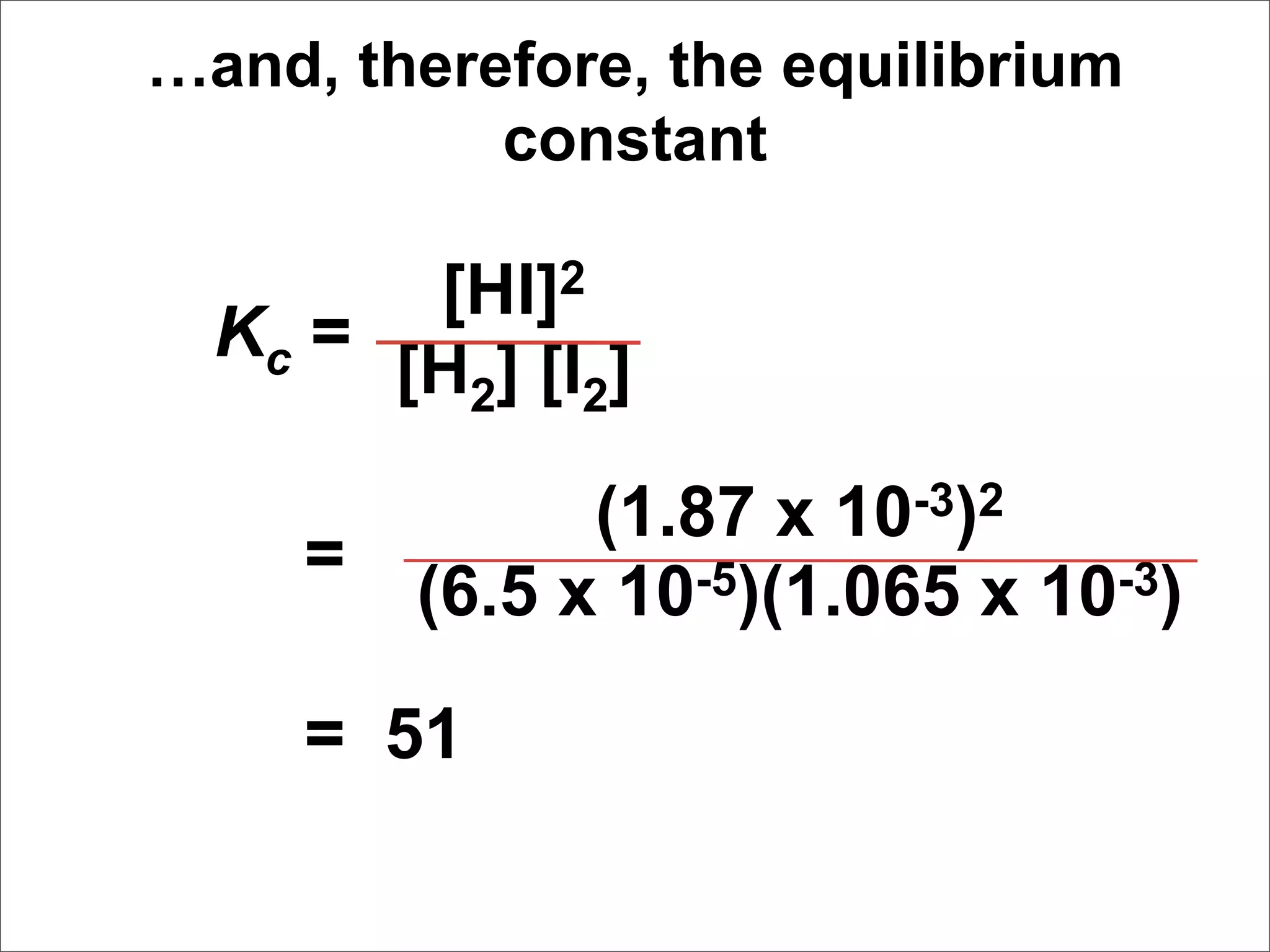 …and, therefore, the equilibrium
           constant

        [HI]2
  Kc =
       [H2] [I2]

               (1.87 x 10-3)2
     =
         (6.5 x 10-5)(1.065 x 10-3)

     = 51
 