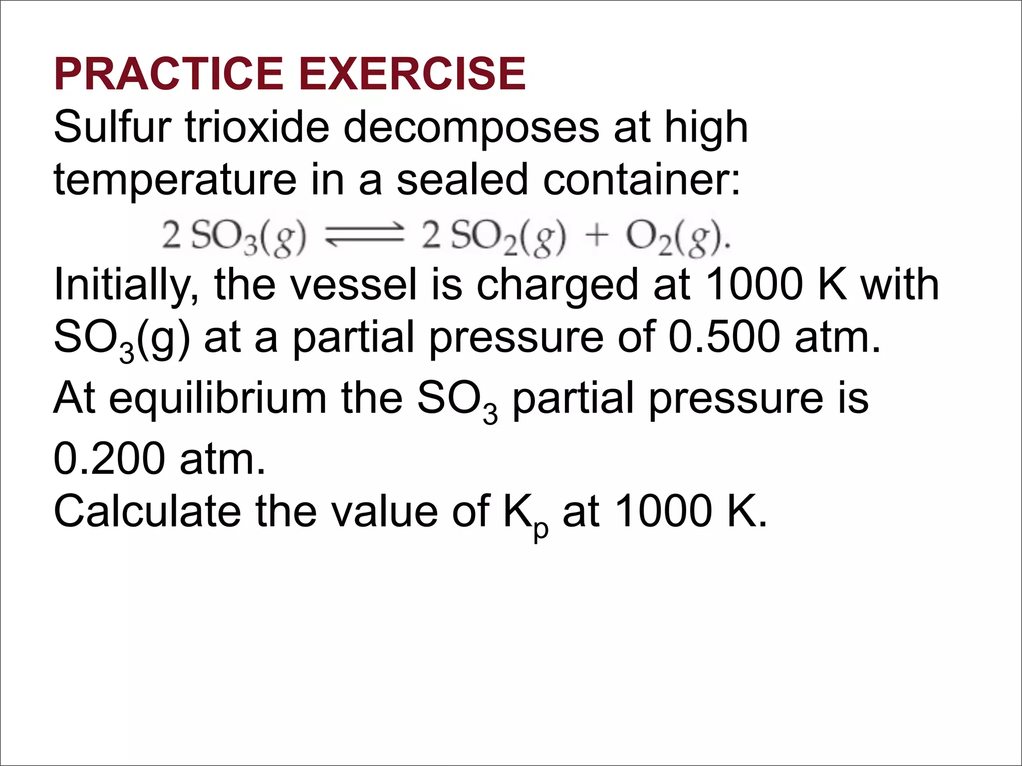 PRACTICE EXERCISE
Sulfur trioxide decomposes at high
temperature in a sealed container:

Initially, the vessel is charged at 1000 K with
SO3(g) at a partial pressure of 0.500 atm.
At equilibrium the SO3 partial pressure is
0.200 atm.
Calculate the value of Kp at 1000 K.
 