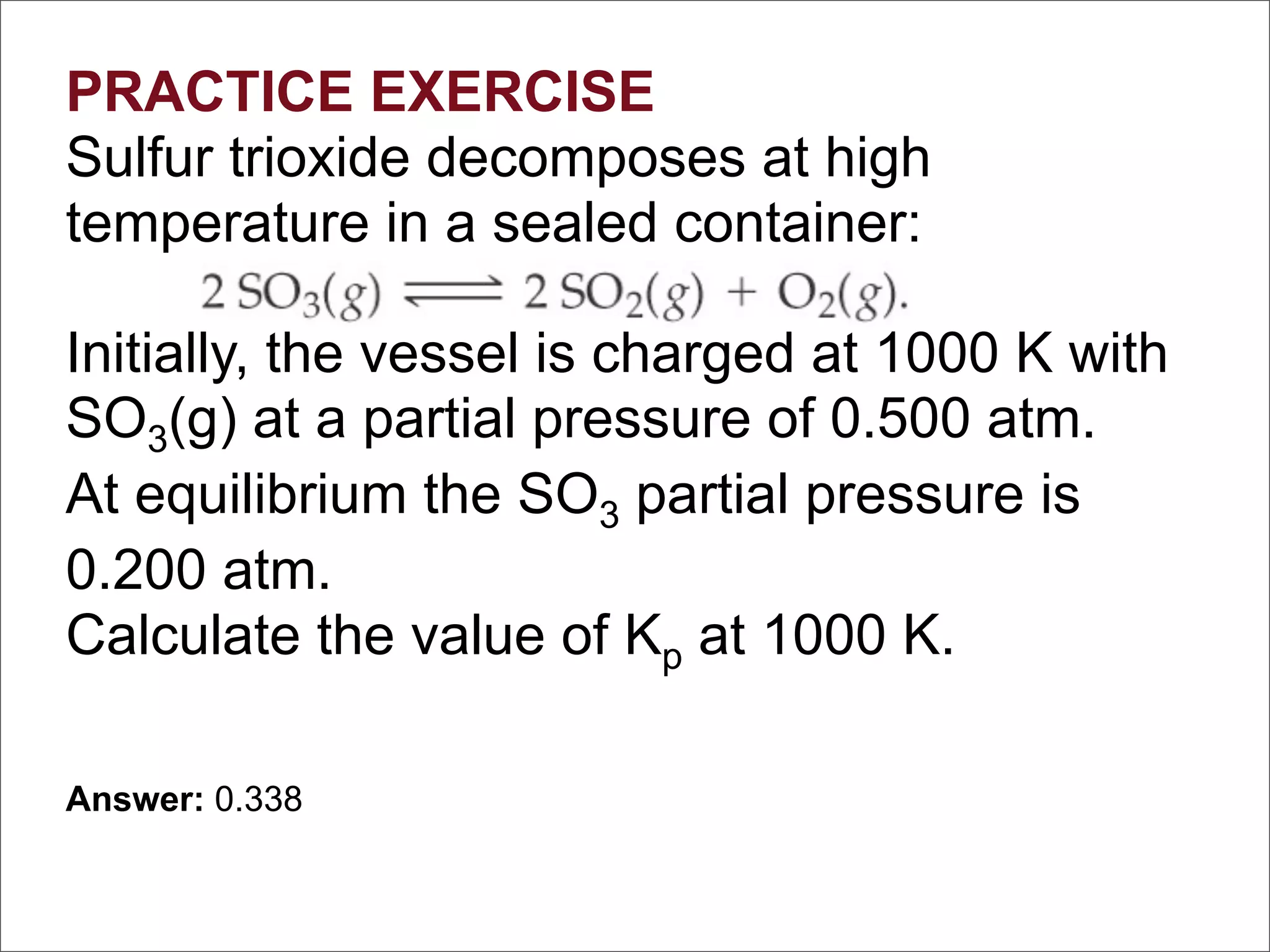 PRACTICE EXERCISE
Sulfur trioxide decomposes at high
temperature in a sealed container:

Initially, the vessel is charged at 1000 K with
SO3(g) at a partial pressure of 0.500 atm.
At equilibrium the SO3 partial pressure is
0.200 atm.
Calculate the value of Kp at 1000 K.

Answer: 0.338
 