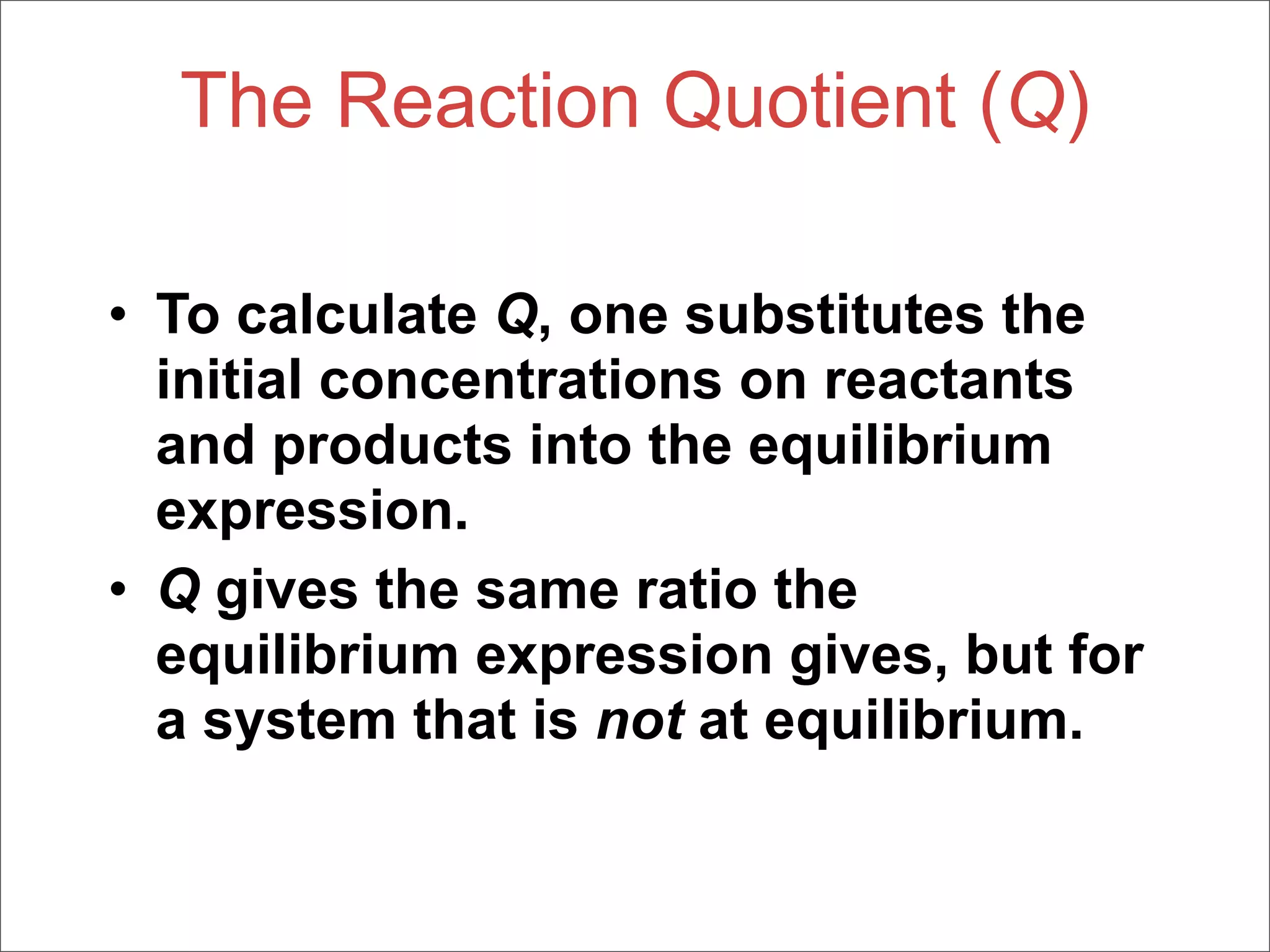 The Reaction Quotient (Q)

• To calculate Q, one substitutes the
  initial concentrations on reactants
  and products into the equilibrium
  expression.
• Q gives the same ratio the
  equilibrium expression gives, but for
  a system that is not at equilibrium.
 