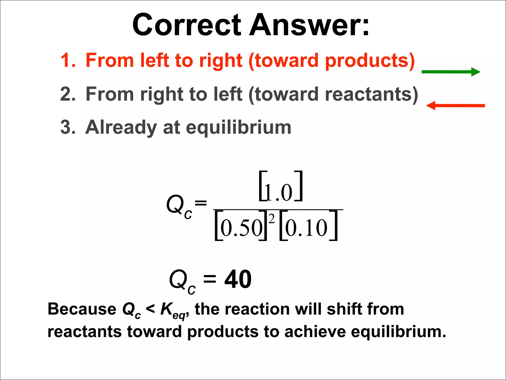 Correct Answer:
 1. From left to right (toward products)
 2. From right to left (toward reactants)
 3. Already at equilibrium


                        [ ]
                        1.0
              Qc =
                         2
                   [0.50] [0.10]
              Qc = 40
Because Qc < Keq, the reaction will shift from
reactants toward products to achieve equilibrium.
 
