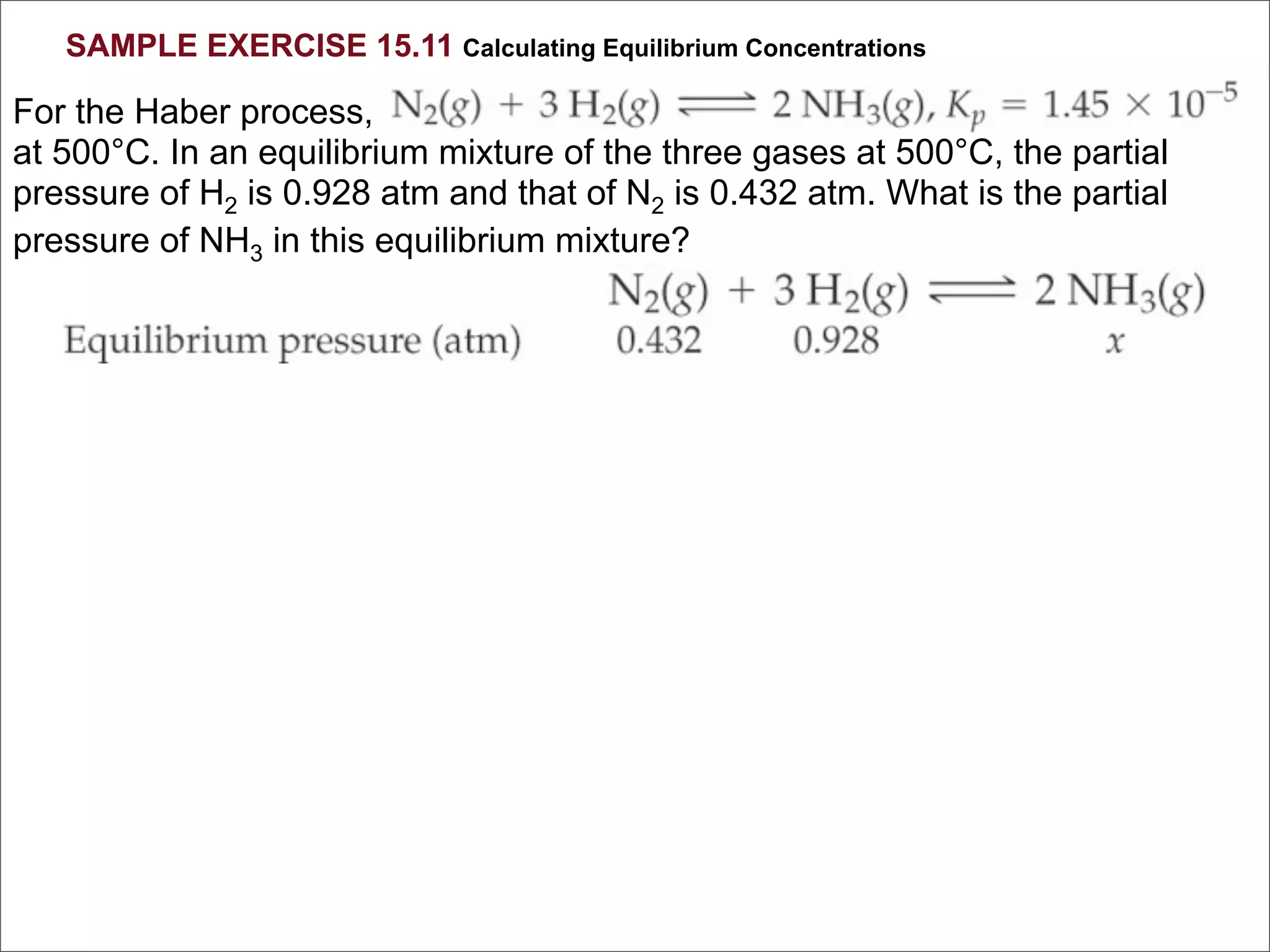 SAMPLE EXERCISE 15.11 Calculating Equilibrium Concentrations

For the Haber process,
at 500°C. In an equilibrium mixture of the three gases at 500°C, the partial
pressure of H2 is 0.928 atm and that of N2 is 0.432 atm. What is the partial
pressure of NH3 in this equilibrium mixture?
 