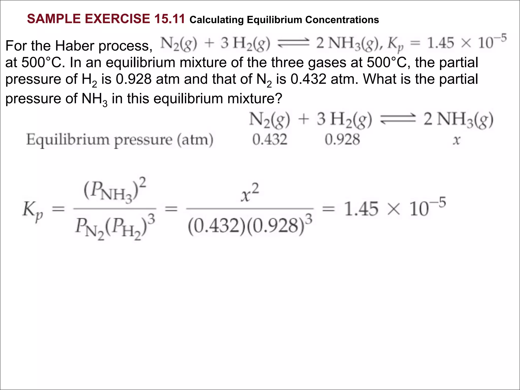 SAMPLE EXERCISE 15.11 Calculating Equilibrium Concentrations

For the Haber process,
at 500°C. In an equilibrium mixture of the three gases at 500°C, the partial
pressure of H2 is 0.928 atm and that of N2 is 0.432 atm. What is the partial
pressure of NH3 in this equilibrium mixture?
 