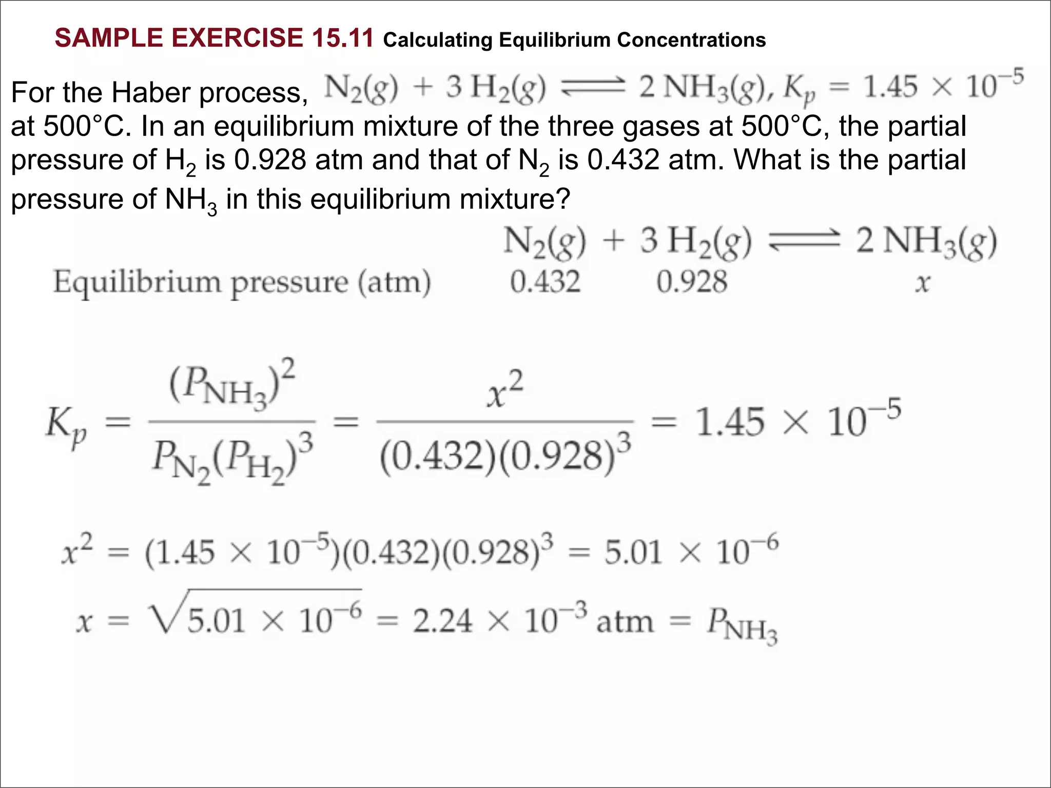 SAMPLE EXERCISE 15.11 Calculating Equilibrium Concentrations

For the Haber process,
at 500°C. In an equilibrium mixture of the three gases at 500°C, the partial
pressure of H2 is 0.928 atm and that of N2 is 0.432 atm. What is the partial
pressure of NH3 in this equilibrium mixture?
 