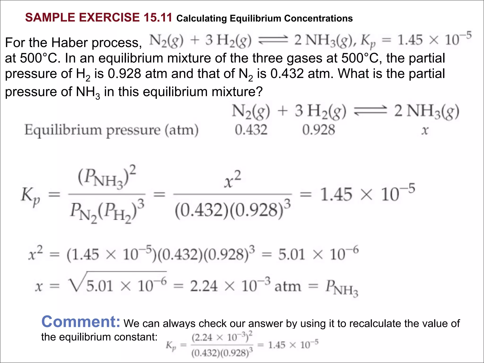 SAMPLE EXERCISE 15.11 Calculating Equilibrium Concentrations

For the Haber process,
at 500°C. In an equilibrium mixture of the three gases at 500°C, the partial
pressure of H2 is 0.928 atm and that of N2 is 0.432 atm. What is the partial
pressure of NH3 in this equilibrium mixture?




      Comment: We can always check our answer by using it to recalculate the value of
      the equilibrium constant:
 