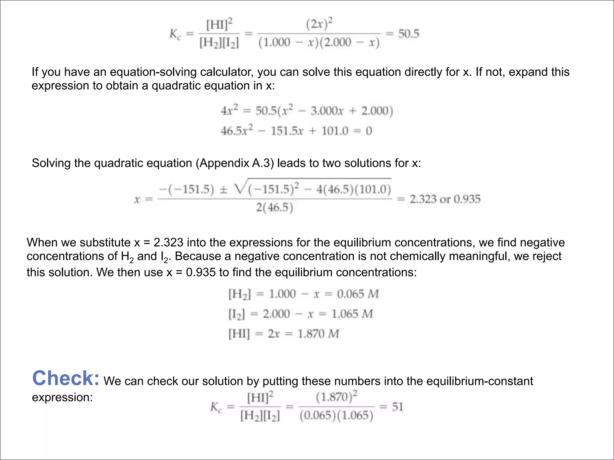 If you have an equation-solving calculator, you can solve this equation directly for x. If not, expand this
expression to obtain a quadratic equation in x:




Solving the quadratic equation (Appendix A.3) leads to two solutions for x:




When we substitute x = 2.323 into the expressions for the equilibrium concentrations, we find negative
concentrations of H2 and I2. Because a negative concentration is not chemically meaningful, we reject
this solution. We then use x = 0.935 to find the equilibrium concentrations:




 Check: We can check our solution by putting these numbers into the equilibrium-constant
 expression:
 