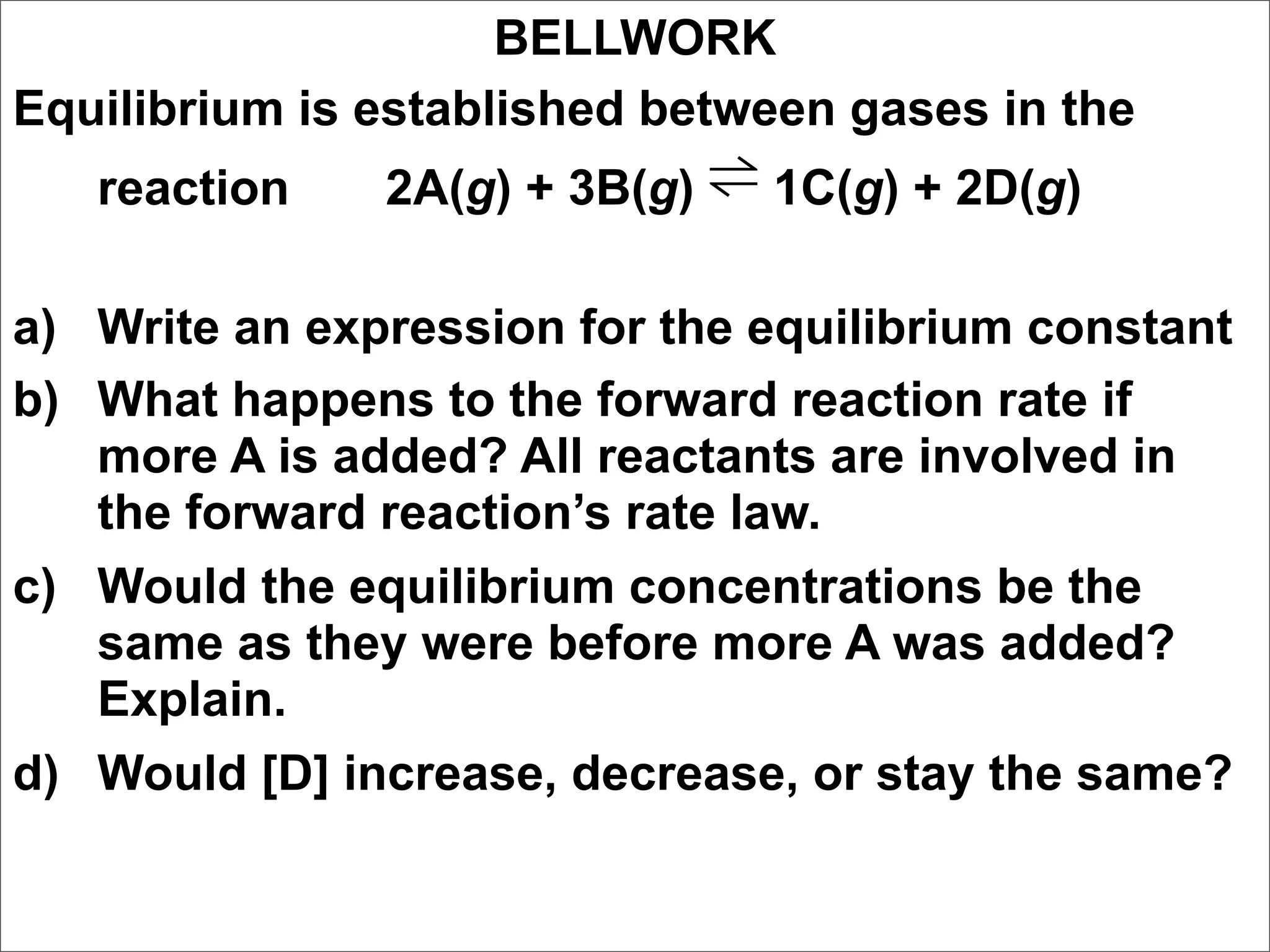 BELLWORK
Equilibrium is established between gases in the
   reaction    2A(g) + 3B(g) ⇌ 1C(g) + 2D(g)

a) Write an expression for the equilibrium constant
b) What happens to the forward reaction rate if
   more A is added? All reactants are involved in
   the forward reaction’s rate law.
c) Would the equilibrium concentrations be the
   same as they were before more A was added?
   Explain.
d) Would [D] increase, decrease, or stay the same?
 