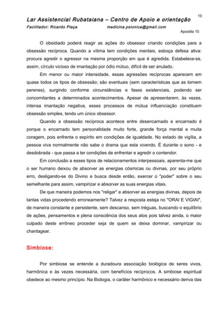 Lar Assistencial Rubataiana – Centro de Apoio e orientação
Facilitador: Ricardo Plaça medicina.psionica@gmail.com
Apostila 15
O obsidiado poderá reagir as ações do obsessor criando condições para a
obsessão recíproca. Quando a vítima tem condições mentais, esboça defesa ativa:
procura agredir o agressor na mesma proporção em que é agredida. Estabelece-se,
assim, círculo vicioso de imantação por ódio mútuo, difícil de ser anulado.
Em menor ou maior intensidade, essas agressões recíprocas aparecem em
quase todos os tipos de obsessão; são eventuais (sem características que as tornem
perenes), surgindo conforme circunstâncias e fases existenciais, podendo ser
concomitantes a determinados acontecimentos. Apesar de apresentarem, às vezes,
intensa imantação negativa, esses processos de mútua influenciação constituem
obsessão simples, tendo um único obsessor.
Quando a obsessão recíproca acontece entre desencarnado e encarnado é
porque o encarnado tem personalidade muito forte, grande força mental e muita
coragem, pois enfrenta o espírito em condições de igualdade. No estado de vigília, a
pessoa viva normalmente não sabe o drama que esta vivendo. É durante o sono - e
desdobrada - que passa a ter condições de enfrentar e agredir o contendor.
Em conclusão a esses tipos de relacionamentos interpessoais, aparenta-me que
o ser humano deixou de absorver as energias cósmicas ou divinas, por seu próprio
erro, desligando-se do Divino e busca desde então, exercer o "poder" sobre o seu
semelhante para assim, vampirizar e absorver as suas energias vitais.
De que maneira podemos nos "religar" e absorver as energias divinas, depois de
tantas vidas procedendo erroneamente? Talvez a resposta esteja no "ORAI E VIGIAI",
de maneira constante e persistente, sem descanso, sem tréguas, buscando o equilíbrio
de ações, pensamentos e plena consciência dos seus atos pois talvez ainda, o maior
culpado deste errôneo proceder seja de quem se deixa dominar, vampirizar ou
chantagear.
Simbiose:
Por simbiose se entende a duradoura associação biológica de seres vivos,
harmônica e às vezes necessária, com benefícios recíprocos. A simbiose espiritual
obedece ao mesmo princípio. Na Biologia, o caráter harmônico e necessário deriva das
10
 