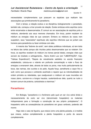 Lar Assistencial Rubataiana – Centro de Apoio e orientação
Facilitador: Ricardo Plaça medicina.psionica@gmail.com
Apostila 15
necessidades complementares que possuem as espécies que realizam tais
associações que primitivamente foi parasitismo.
Com o tempo, a relação evoluiu e se disciplinou biologicamente: o parasitado,
também ele, começou a tirar proveito da relação. Existe simbiose entre espíritos como
entre encarnados e desencarnados. É comum se ver associações de espíritos junto a
médiuns, atendendo aos seus menores chamados. Em troca, porém recebem do
médium as energias vitais de que carecem. Embora os médiuns às vezes nem
suspeitem, seus "associados" espirituais são espíritos inferiores que se juntam aos
homens para parasitá-los ou fazer simbiose com eles.
A maioria dos "ledores da sorte", sem dotes proféticos individuais, só tem êxito
na leitura das cartas porque são intuídos pelos desencarnados que os rodeiam. Em
troca, os espíritos recebem do médium (no transe parcial deste), energias vitais que
sorvem de imediato e sofregamente... Narra André Luiz (em "LIBERTAÇÃO", Cap.
"Valiosa Experiência"), "Depois de visivelmente satisfeito no acordo financeiro
estabelecido, colocou-se o vidente em profunda concentração e notei o fluxo de
energias a emanarem dele, através de todos os poros, mas muito particularmente da
boca, das narinas, dos ouvidos e do peito. Aquela força, semelhante a vapor fino e
sutil, como que povoava o ambiente acanhado e reparei que as individualidades de
ordem primária ou retardadas, que coadjuvavam o médium em suas incursões em
nosso plano, sorviam-na a longos haustos, sustentando-se dela, quanto se nutre o
homem comum de proteína, carboidratos e vitaminas."
Parasitismo:
Em Biologia, "parasitismo é o fenômeno pelo qual um ser vivo extrai direta e
necessariamente de outro ser vivo (denominado hospedeiro) os materiais
indispensáveis para a formação e construção de seu próprio protoplasma.". O
hospedeiro sofre as conseqüências do parasitismo em graus variáveis, podendo até
morrer.
Haja visto o caso da figueira, que cresce como uma planta parasita, e à medida
que cresce, sufoca completamente a planta hospedeira a ponto de seca-la
completamente.
11
 