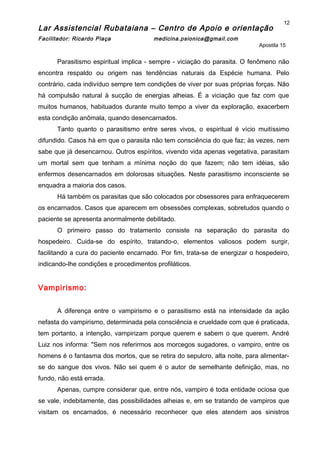 Lar Assistencial Rubataiana – Centro de Apoio e orientação
Facilitador: Ricardo Plaça medicina.psionica@gmail.com
Apostila 15
Parasitismo espiritual implica - sempre - viciação do parasita. O fenômeno não
encontra respaldo ou origem nas tendências naturais da Espécie humana. Pelo
contrário, cada indivíduo sempre tem condições de viver por suas próprias forças. Não
há compulsão natural à sucção de energias alheias. É a viciação que faz com que
muitos humanos, habituados durante muito tempo a viver da exploração, exacerbem
esta condição anômala, quando desencarnados.
Tanto quanto o parasitismo entre seres vivos, o espiritual é vício muitíssimo
difundido. Casos há em que o parasita não tem consciência do que faz; às vezes, nem
sabe que já desencarnou. Outros espíritos, vivendo vida apenas vegetativa, parasitam
um mortal sem que tenham a mínima noção do que fazem; não tem idéias, são
enfermos desencarnados em dolorosas situações. Neste parasitismo inconsciente se
enquadra a maioria dos casos.
Há também os parasitas que são colocados por obsessores para enfraquecerem
os encarnados. Casos que aparecem em obsessões complexas, sobretudos quando o
paciente se apresenta anormalmente debilitado.
O primeiro passo do tratamento consiste na separação do parasita do
hospedeiro. Cuida-se do espírito, tratando-o, elementos valiosos podem surgir,
facilitando a cura do paciente encarnado. Por fim, trata-se de energizar o hospedeiro,
indicando-lhe condições e procedimentos profiláticos.
Vampirismo:
A diferença entre o vampirismo e o parasitismo está na intensidade da ação
nefasta do vampirismo, determinada pela consciência e crueldade com que é praticada,
tem portanto, a intenção, vampirizam porque querem e sabem o que querem. André
Luiz nos informa: "Sem nos referirmos aos morcegos sugadores, o vampiro, entre os
homens é o fantasma dos mortos, que se retira do sepulcro, alta noite, para alimentar-
se do sangue dos vivos. Não sei quem é o autor de semelhante definição, mas, no
fundo, não está errada.
Apenas, cumpre considerar que, entre nós, vampiro é toda entidade ociosa que
se vale, indebitamente, das possibilidades alheias e, em se tratando de vampiros que
visitam os encarnados, é necessário reconhecer que eles atendem aos sinistros
12
 