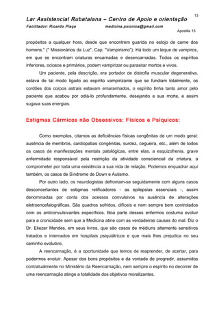 Lar Assistencial Rubataiana – Centro de Apoio e orientação
Facilitador: Ricardo Plaça medicina.psionica@gmail.com
Apostila 15
propósitos a qualquer hora, desde que encontrem guarida no estojo de carne dos
homens." (" Missionários da Luz", Cap. "Vampirismo"). Há todo um leque de vampiros,
em que se encontram criaturas encarnadas e desencarnadas. Todos os espíritos
inferiores, ociosos e primários, podem vampirizar ou parasitar mortos e vivos.
Um paciente, pela descrição, era portador de distrofia muscular degenerativa,
estava de tal modo ligado ao espírito vampirizante que se fundiam totalmente, os
cordões dos corpos astrais estavam emaranhados, o espírito tinha tanto amor pelo
paciente que acabou por odiá-lo profundamente, desejando a sua morte, e assim
sugava suas energias.
Estigmas Cármicos não Obsessivos: Físicos e Psíquicos:
Como exemplos, citamos as deficiências físicas congênitas de um modo geral:
ausência de membros, cardiopatias congênitas, surdez, cegueira, etc., além de todos
os casos de manifestações mentais patológicas, entre elas, a esquizofrenia, grave
enfermidade responsável pela restrição da atividade consciencial da criatura, a
comprometer por toda uma existência a sua vida de relação. Podemos enquadrar aqui
também, os casos de Síndrome de Down e Autismo.
Por outro lado, os neurologistas defrontam-se seguidamente com alguns casos
desconcertantes de estigmas retificadores - as epilepsias essenciais -, assim
denominadas por conta dos acessos convulsivos na ausência de alterações
eletroencefalográficas. São quadros sofridos, difíceis e nem sempre bem controlados
com os anticonvulsivantes específicos. Boa parte desses enfermos costuma evoluir
para a cronicidade sem que a Medicina atine com as verdadeiras causas do mal. Diz o
Dr. Eliezer Mendes, em seus livros, que são casos de médiuns altamente sensitivos
tratados e internados em hospitais psiquiátricos e que mais lhes prejudica no seu
caminho evolutivo.
A reencarnação, é a oportunidade que temos de reaprender, de acertar, para
podermos evoluir. Apesar dos bons propósitos e da vontade de progredir, assumidos
contratualmente no Ministério da Reencarnação, nem sempre o espírito no decorrer de
uma reencarnação atinge a totalidade dos objetivos moralizantes.
13
 