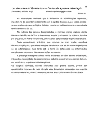 Lar Assistencial Rubataiana – Centro de Apoio e orientação
Facilitador: Ricardo Plaça medicina.psionica@gmail.com
Apostila 15
As imperfeições milenares que o aprisionam às manifestações egoísticas,
impedem-no de ascender verticalmente com a rapidez desejada e, por vezes, enreda-
se nas malhas de seus múltiplos defeitos, retardando deliberadamente a caminhada
terrena em busca da luz.
Na vivência das paixões descontroladas, o indivíduo menos vigilante atenta
contra as Leis Morais da Vida e deixando-se arrastar por ímpetos de violência, termina
por prejudicar, de forma contundente, um ou vários companheiros de jornada evolutiva.
Todo procedimento anti-ético, que redunda no mal, produz complexa
desarmonia psíquica, que reflete energias densificadas que se enraízam no perispírito
só se exteriorizando mais tarde sob a forma de deficiências ou enfermidades
complexas no transcorrer das reencarnações sucessivas.
A presença de estigma cármico reflete a extensão e o valor de uma dívida moral,
indicando a necessidade de ressarcimento e trabalho reconstrutivo no campo do bem,
em benefício do próprio reequilibrio espiritual.
Os estigmas cármicos, quando analisados pelo prisma espírita, podem ser
considerados recursos do mais elevado valor terapêutico, requeridos pelo espírito
moralmente enfermo, visando o reajuste perante a sua própria consciência culpada.
14
 