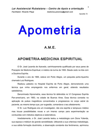 Lar Assistencial Rubataiana – Centro de Apoio e orientação
Facilitador: Ricardo Plaça medicina.psionica@gmail.com
Apostila 15
Apometria
A.M.E.
APOMETRIA-MEDICINA ESPIRITUAL
O Dr. José Lacerda de Azevedo, carinhosamente qualificado por seus pares de
Preceptor de Medicina Espiritual, é médico da turma de 1950. Desde cedo na lida com
a Doutrina Espírita.
Durante o ano de 1965, esteve em Porto Alegre, um psiquista porto-riquenho
chamado Luiz Rodrigues.
Realizou palestra no Hospital Espírita de Porto Alegre, demonstrando uma
técnica que vinha empregando nos enfermos em geral, obtendo resultados
satisfatórios.
Denominada Hipnometria, essa técnica foi defendida no VI Congresso Espírita
Pan-americano, em 1963, na cidade de Buenos Aires. Essa técnica consistia na
aplicação de pulsos magnéticos concentrados e progressivos no corpo astral do
paciente, ao mesmo tempo que, por sugestão, comandava o seu afastamento.
O Sr. Luiz Rodrigues era um investigador, não era espírita e tampouco médico
mas trouxe possibilidades novas e um imenso campo para experimentação se
conduzidas com métodos objetivos e sistemáticos.
Imediatamente, o Dr. José Lacerda testou a metodologia com Dona Yolanda,
sua esposa e médium de grande sensibilidade. Utilizando a sua criteriosa metodologia,
a sua sólida formação doutrinária, a observação constante dos fenômenos, aprimorou
3
 