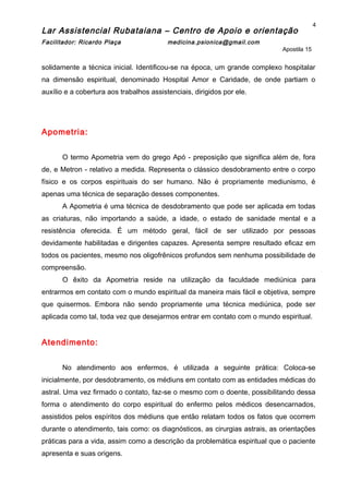 Lar Assistencial Rubataiana – Centro de Apoio e orientação
Facilitador: Ricardo Plaça medicina.psionica@gmail.com
Apostila 15
solidamente a técnica inicial. Identificou-se na época, um grande complexo hospitalar
na dimensão espiritual, denominado Hospital Amor e Caridade, de onde partiam o
auxílio e a cobertura aos trabalhos assistenciais, dirigidos por ele.
Apometria:
O termo Apometria vem do grego Apó - preposição que significa além de, fora
de, e Metron - relativo a medida. Representa o clássico desdobramento entre o corpo
físico e os corpos espirituais do ser humano. Não é propriamente mediunismo, é
apenas uma técnica de separação desses componentes.
A Apometria é uma técnica de desdobramento que pode ser aplicada em todas
as criaturas, não importando a saúde, a idade, o estado de sanidade mental e a
resistência oferecida. É um método geral, fácil de ser utilizado por pessoas
devidamente habilitadas e dirigentes capazes. Apresenta sempre resultado eficaz em
todos os pacientes, mesmo nos oligofrênicos profundos sem nenhuma possibilidade de
compreensão.
O êxito da Apometria reside na utilização da faculdade mediúnica para
entrarmos em contato com o mundo espiritual da maneira mais fácil e objetiva, sempre
que quisermos. Embora não sendo propriamente uma técnica mediúnica, pode ser
aplicada como tal, toda vez que desejarmos entrar em contato com o mundo espiritual.
Atendimento:
No atendimento aos enfermos, é utilizada a seguinte prática: Coloca-se
inicialmente, por desdobramento, os médiuns em contato com as entidades médicas do
astral. Uma vez firmado o contato, faz-se o mesmo com o doente, possibilitando dessa
forma o atendimento do corpo espiritual do enfermo pelos médicos desencarnados,
assistidos pelos espíritos dos médiuns que então relatam todos os fatos que ocorrem
durante o atendimento, tais como: os diagnósticos, as cirurgias astrais, as orientações
práticas para a vida, assim como a descrição da problemática espiritual que o paciente
apresenta e suas origens.
4
 