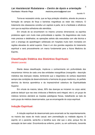 Lar Assistencial Rubataiana – Centro de Apoio e orientação
Facilitador: Ricardo Plaça medicina.psionica@gmail.com
Apostila 15
Torna-se necessário ainda, que se faça proteção vibratória, através de preces e
formação de campos de força e barreiras magnéticas ao redor dos médiuns. O
tratamento dos obsessores constitui um capítulo à parte, tal é a facilidade e eficiência
com que os espíritos sofredores são atendidos.
Em virtude de se encontrarem no mesmo universo dimensional, os espíritos
protetores agem com muito mais profundidade e rapidez. Os diagnósticos são muito
mais precisos e detalhados; as operações astrais são executadas com alta técnica e
com o emprego de aparelhagem sofisticada em hospitais muito bem montados em
regiões elevadas do astral superior. Esse é um dos grandes segredos do tratamento
espiritual e será provavelmente um marco fundamental para a futura Medicina do
Espírito.
Classificação Didática dos Distúrbios Espirituais:
(Modelo Lacerda)
Diante dessa classificação, impõe-se o conhecimento em profundidade dos
mecanismos íntimos de cada uma das entidades nosográficas (nosografia - descrição
metódica das doenças) citadas, lembrando que o diagnóstico de certeza dependerá
sempre das condições de desenvolvimento e harmonia do grupo mediúnico, do perfeito
domínio da técnica apométrica e da imprescindível cobertura da Espiritualidade
Superior.
Em virtude da maioria, talvez, 80% das doenças se iniciarem no corpo astral,
pode-se deduzir que nas eras vindouras a Medicina será integral, isto é, um grupo de
médicos terrenos atenderá as mazelas patológicas físicas, trabalhando ao lado de
outro grupo de médicos desencarnados, que se encarregarão do corpo espiritual.
Indução Espiritual:
A indução espiritual de desencarnado para encarnado se faz espontaneamente,
na maioria das vezes de modo casual, sem premeditação ou maldade alguma. O
espírito vê o paciente, sente-lhe a benéfica aura vital que o atrai, porque lhe dá
sensação de bem estar. Encontrando-se enfermo, porém, ou em sofrimento, transmite
5
 