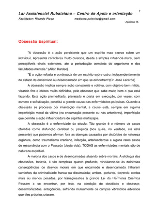 Lar Assistencial Rubataiana – Centro de Apoio e orientação
Facilitador: Ricardo Plaça medicina.psionica@gmail.com
Apostila 15
Obsessão Espiritual:
"A obsessão é a ação persistente que um espírito mau exerce sobre um
indivíduo. Apresenta caracteres muito diversos, desde a simples influência moral, sem
perceptíveis sinais exteriores, até a perturbação completa do organismo e das
faculdades mentais." (Allan Kardec)
"É a ação nefasta e continuada de um espírito sobre outro, independentemente
do estado de encarnado ou desencarnado em que se encontrem"(Dr. José Lacerda).
A obsessão implica sempre ação consciente e volitiva, com objetivo bem nítido,
visando fins e efeitos muito definidos, pelo obsessor que sabe muito bem o que está
fazendo. Esta ação premeditada, planejada e posta em execução, por vezes, com
esmero e sofisticação, constitui a grande causa das enfermidades psíquicas. Quando a
obsessão se processa por imantação mental, a causa está, sempre em alguma
imperfeição moral da vítima (na encarnação presente ou nas anteriores), imperfeição
que permite a ação influenciadora de espíritos malfazejos.
A obsessão é a enfermidade do século. Tão grande é o número de casos
otulados como disfunção cerebral ou psíquica (nos quais, na verdade, ela está
presente) que podemos afirmar: fora as doenças causadas por distúrbios de natureza
orgânica, como traumatismo craniano, infecção, arteriosclerose e alguns raros casos
de ressonância com o Passado (desta vida), TODAS as enfermidades mentais são de
natureza espiritual.
A maioria dos casos é de desencarnados atuando sobre mortais. A etiologia das
obsessões, todavia, é tão complexa quanto profunda, vinculando-se às dolorosas
conseqüências de desvios morais em que encarnado e desencarnado trilharam
caminhos da criminalidade franca ou dissimulada; ambos, portanto, devendo contas
mais ou menos pesadas, por transgressões à grande Lei da Harmonia Cósmica
Passam a se encontrar, por isso, na condição de obsidiado e obsessor,
desarmonizados, antagônicos, sofrendo mutuamente os campos vibratórios adversos
que eles próprios criaram.
7
 