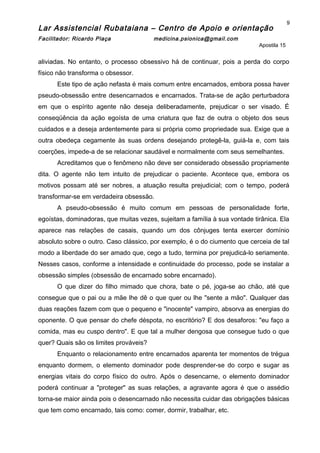 Lar Assistencial Rubataiana – Centro de Apoio e orientação
Facilitador: Ricardo Plaça medicina.psionica@gmail.com
Apostila 15
aliviadas. No entanto, o processo obsessivo há de continuar, pois a perda do corpo
físico não transforma o obsessor.
Este tipo de ação nefasta é mais comum entre encarnados, embora possa haver
pseudo-obsessão entre desencarnados e encarnados. Trata-se de ação perturbadora
em que o espírito agente não deseja deliberadamente, prejudicar o ser visado. É
conseqüência da ação egoísta de uma criatura que faz de outra o objeto dos seus
cuidados e a deseja ardentemente para si própria como propriedade sua. Exige que a
outra obedeça cegamente às suas ordens desejando protegê-la, guiá-la e, com tais
coerções, impede-a de se relacionar saudável e normalmente com seus semelhantes.
Acreditamos que o fenômeno não deve ser considerado obsessão propriamente
dita. O agente não tem intuito de prejudicar o paciente. Acontece que, embora os
motivos possam até ser nobres, a atuação resulta prejudicial; com o tempo, poderá
transformar-se em verdadeira obsessão.
A pseudo-obsessão é muito comum em pessoas de personalidade forte,
egoístas, dominadoras, que muitas vezes, sujeitam a família à sua vontade tirânica. Ela
aparece nas relações de casais, quando um dos cônjuges tenta exercer domínio
absoluto sobre o outro. Caso clássico, por exemplo, é o do ciumento que cerceia de tal
modo a liberdade do ser amado que, cego a tudo, termina por prejudicá-lo seriamente.
Nesses casos, conforme a intensidade e continuidade do processo, pode se instalar a
obsessão simples (obsessão de encarnado sobre encarnado).
O que dizer do filho mimado que chora, bate o pé, joga-se ao chão, até que
consegue que o pai ou a mãe lhe dê o que quer ou lhe "sente a mão". Qualquer das
duas reações fazem com que o pequeno e "inocente" vampiro, absorva as energias do
oponente. O que pensar do chefe déspota, no escritório? E dos desaforos: "eu faço a
comida, mas eu cuspo dentro". E que tal a mulher dengosa que consegue tudo o que
quer? Quais são os limites prováveis?
Enquanto o relacionamento entre encarnados aparenta ter momentos de trégua
enquanto dormem, o elemento dominador pode desprender-se do corpo e sugar as
energias vitais do corpo físico do outro. Após o desencarne, o elemento dominador
poderá continuar a "proteger" as suas relações, a agravante agora é que o assédio
torna-se maior ainda pois o desencarnado não necessita cuidar das obrigações básicas
que tem como encarnado, tais como: comer, dormir, trabalhar, etc.
9
 