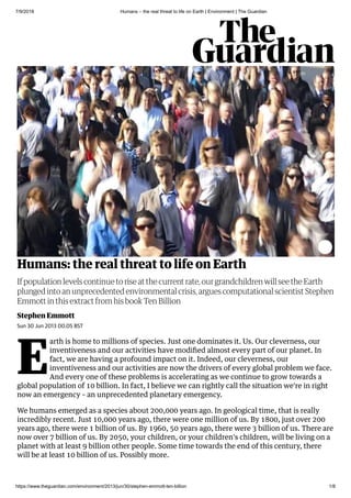 7/9/2018 Humans – the real threat to life on Earth | Environment | The Guardian
https://www.theguardian.com/environment/2013/jun/30/stephen-emmott-ten-billion 1/8
Humans: the real threat to life on Earth
Stephen Emmott
If population levels continue to rise at the current rate, our grandchildren will see the Earth
plunged into an unprecedented environmental crisis, argues computational scientist Stephen
Emmott in this extract from his book Ten Billion
Sun 30 Jun 2013 00.05 BST
E
arth is home to millions of species. Just one dominates it. Us. Our cleverness, our
inventiveness and our activities have modiﬁed almost every part of our planet. In
fact, we are having a profound impact on it. Indeed, our cleverness, our
inventiveness and our activities are now the drivers of every global problem we face.
And every one of these problems is accelerating as we continue to grow towards a
global population of 10 billion. In fact, I believe we can rightly call the situation we're in right
now an emergency – an unprecedented planetary emergency.
We humans emerged as a species about 200,000 years ago. In geological time, that is really
incredibly recent. Just 10,000 years ago, there were one million of us. By 1800, just over 200
years ago, there were 1 billion of us. By 1960, 50 years ago, there were 3 billion of us. There are
now over 7 billion of us. By 2050, your children, or your children's children, will be living on a
planet with at least 9 billion other people. Some time towards the end of this century, there
will be at least 10 billion of us. Possibly more.
 
