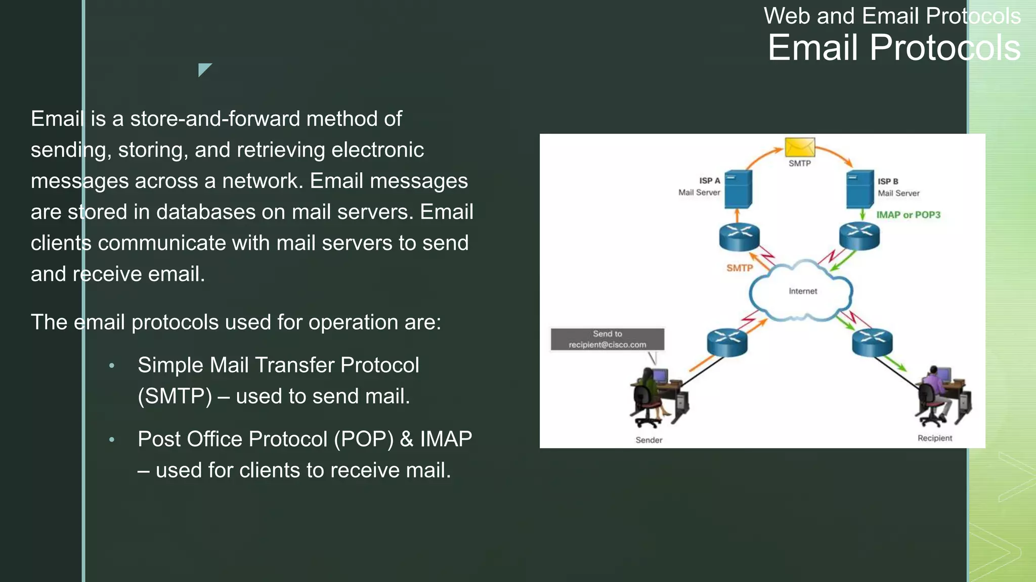 z
Web and Email Protocols
Email Protocols
Email is a store-and-forward method of
sending, storing, and retrieving electronic
messages across a network. Email messages
are stored in databases on mail servers. Email
clients communicate with mail servers to send
and receive email.
The email protocols used for operation are:
• Simple Mail Transfer Protocol
(SMTP) – used to send mail.
• Post Office Protocol (POP) & IMAP
– used for clients to receive mail.
 