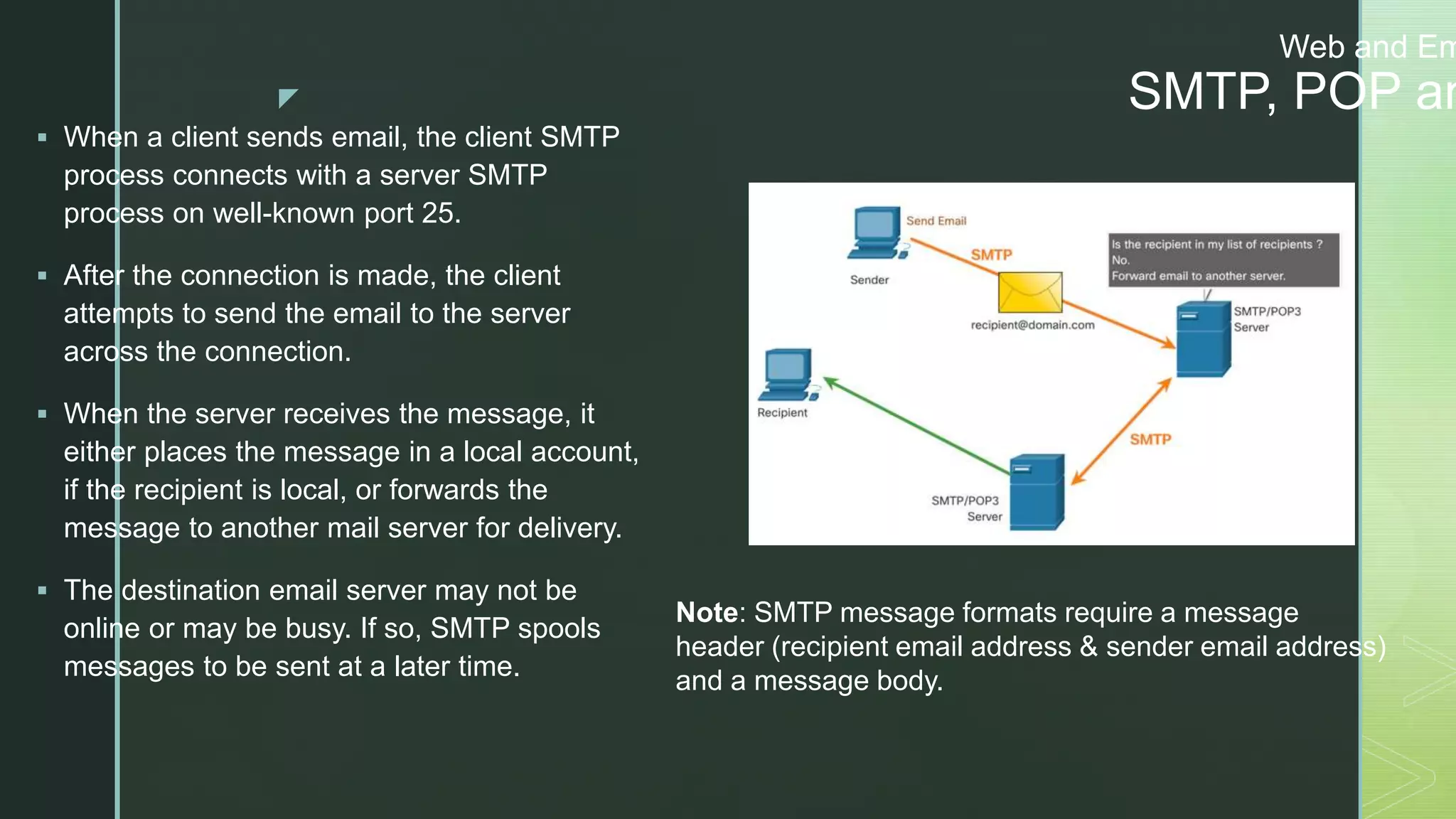 z
Web and Em
SMTP, POP an
 When a client sends email, the client SMTP
process connects with a server SMTP
process on well-known port 25.
 After the connection is made, the client
attempts to send the email to the server
across the connection.
 When the server receives the message, it
either places the message in a local account,
if the recipient is local, or forwards the
message to another mail server for delivery.
 The destination email server may not be
online or may be busy. If so, SMTP spools
messages to be sent at a later time.
Note: SMTP message formats require a message
header (recipient email address & sender email address)
and a message body.
 