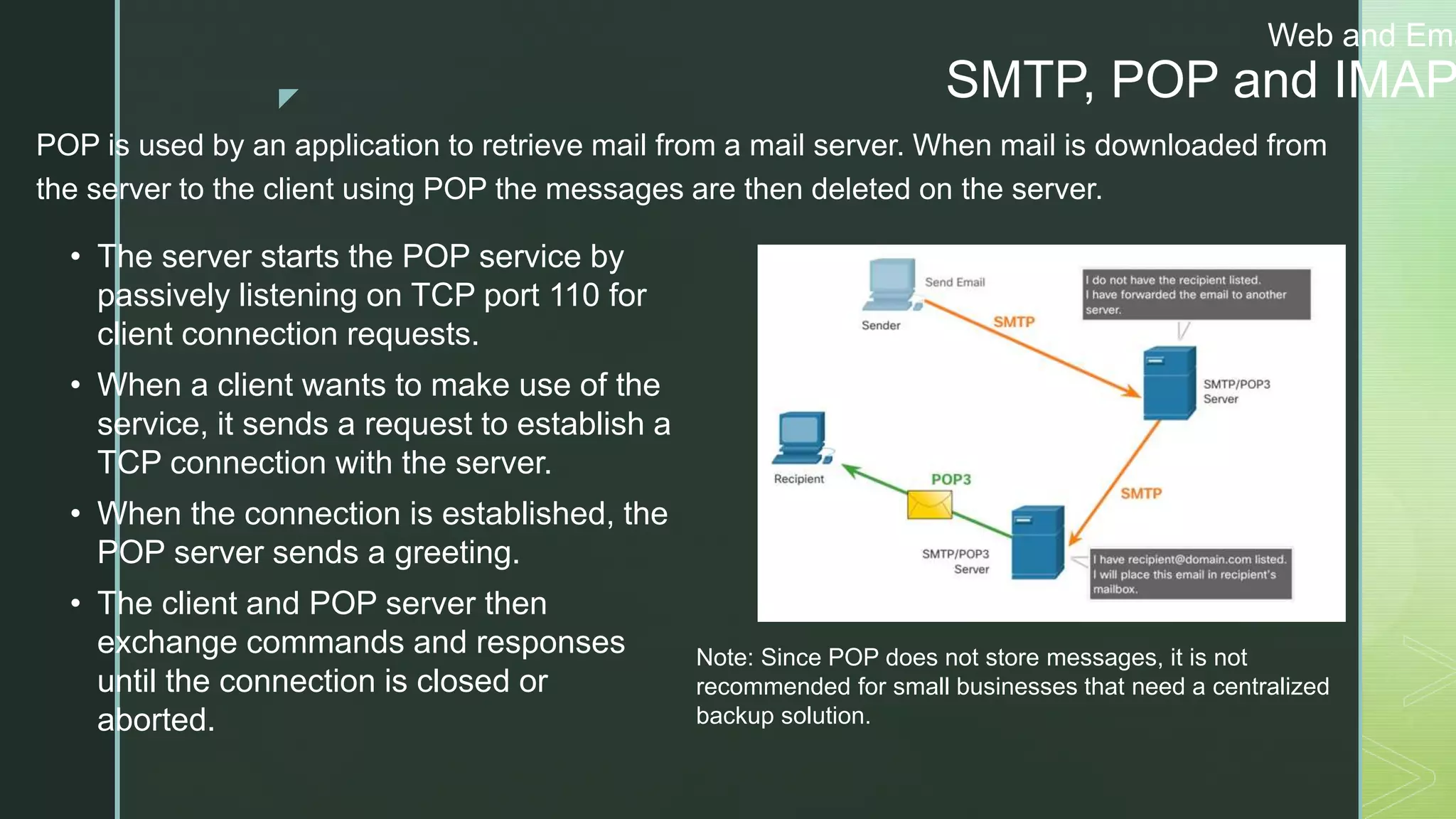 z
Web and Ema
SMTP, POP and IMAP
POP is used by an application to retrieve mail from a mail server. When mail is downloaded from
the server to the client using POP the messages are then deleted on the server.
• The server starts the POP service by
passively listening on TCP port 110 for
client connection requests.
• When a client wants to make use of the
service, it sends a request to establish a
TCP connection with the server.
• When the connection is established, the
POP server sends a greeting.
• The client and POP server then
exchange commands and responses
until the connection is closed or
aborted.
Note: Since POP does not store messages, it is not
recommended for small businesses that need a centralized
backup solution.
 