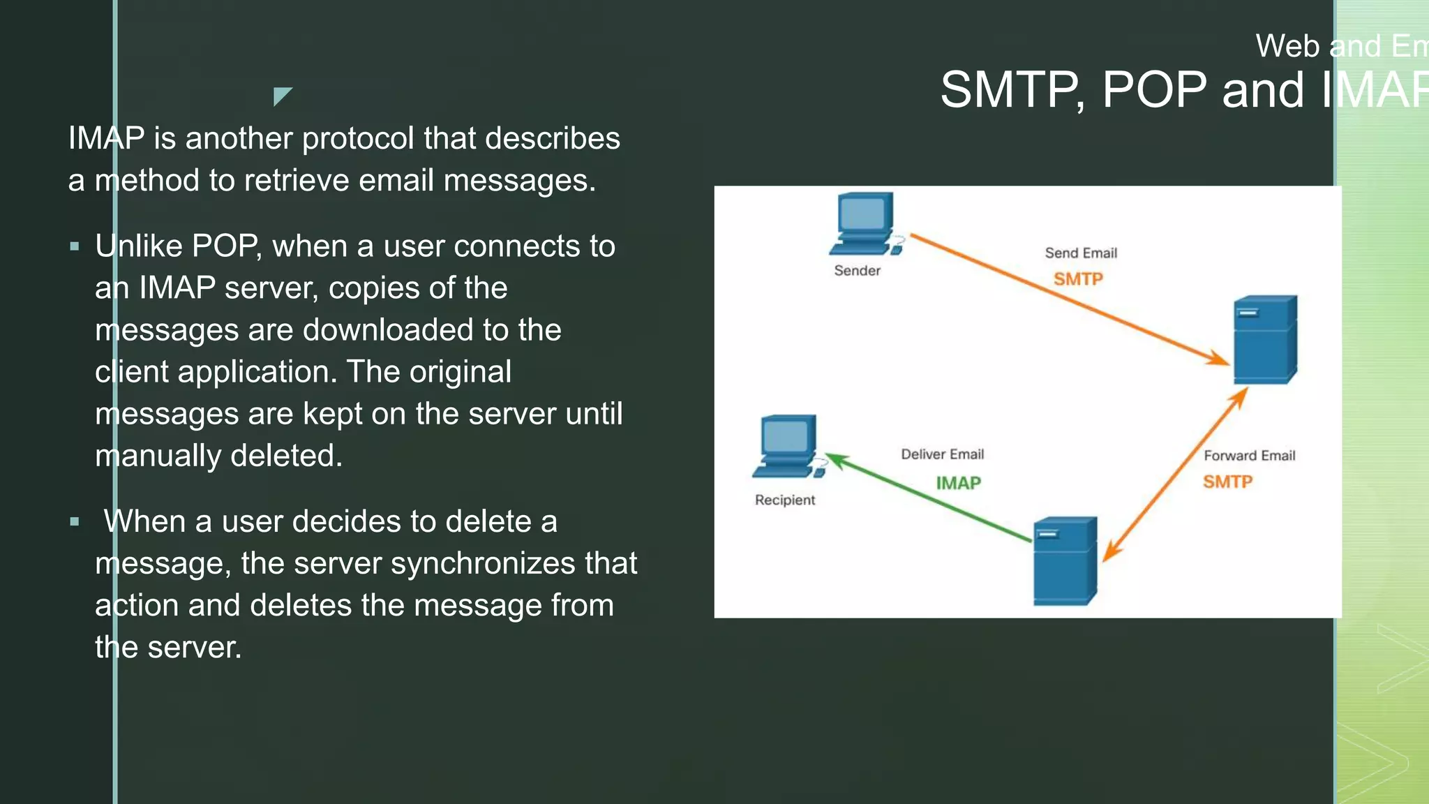 z
Web and Em
SMTP, POP and IMAP
IMAP is another protocol that describes
a method to retrieve email messages.
 Unlike POP, when a user connects to
an IMAP server, copies of the
messages are downloaded to the
client application. The original
messages are kept on the server until
manually deleted.
 When a user decides to delete a
message, the server synchronizes that
action and deletes the message from
the server.
 