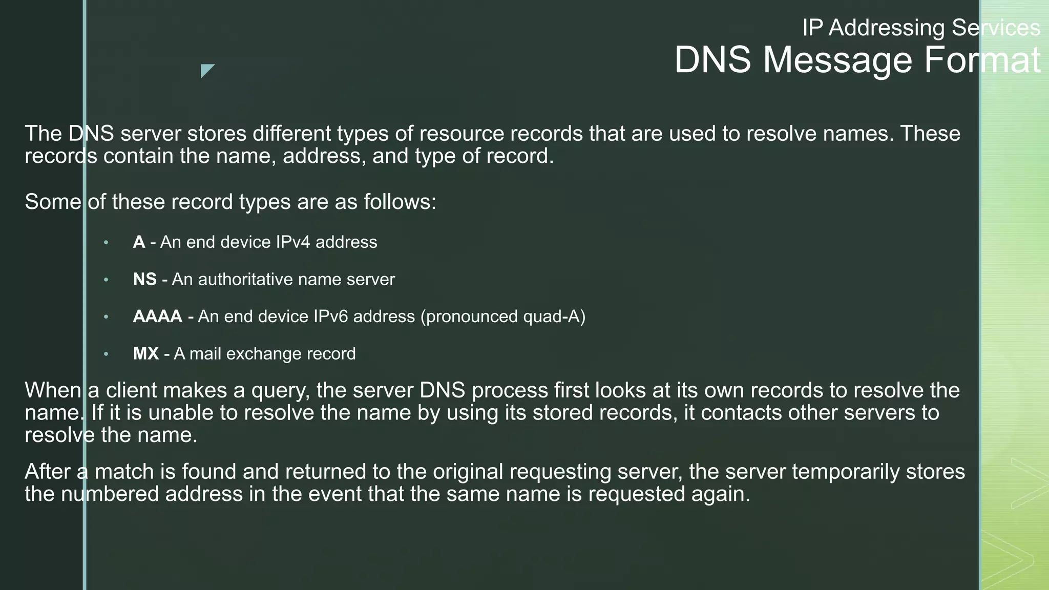 z
IP Addressing Services
DNS Message Format
The DNS server stores different types of resource records that are used to resolve names. These
records contain the name, address, and type of record.
Some of these record types are as follows:
• A - An end device IPv4 address
• NS - An authoritative name server
• AAAA - An end device IPv6 address (pronounced quad-A)
• MX - A mail exchange record
When a client makes a query, the server DNS process first looks at its own records to resolve the
name. If it is unable to resolve the name by using its stored records, it contacts other servers to
resolve the name.
After a match is found and returned to the original requesting server, the server temporarily stores
the numbered address in the event that the same name is requested again.
 