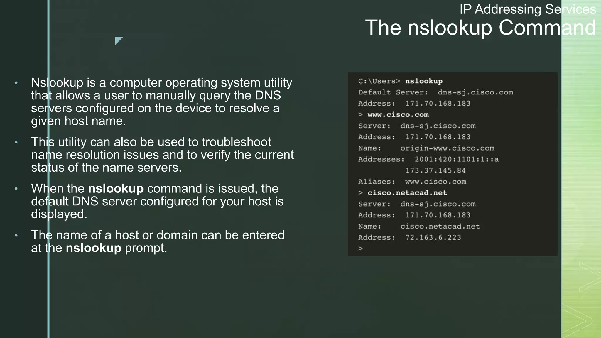 z
IP Addressing Services
The nslookup Command
• Nslookup is a computer operating system utility
that allows a user to manually query the DNS
servers configured on the device to resolve a
given host name.
• This utility can also be used to troubleshoot
name resolution issues and to verify the current
status of the name servers.
• When the nslookup command is issued, the
default DNS server configured for your host is
displayed.
• The name of a host or domain can be entered
at the nslookup prompt.
 