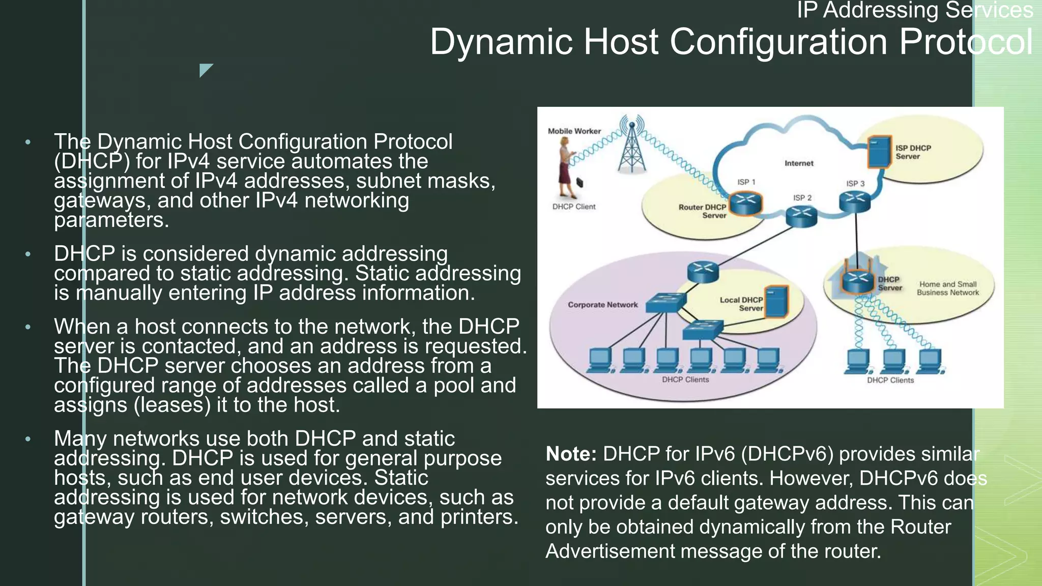 z
IP Addressing Services
Dynamic Host Configuration Protocol
• The Dynamic Host Configuration Protocol
(DHCP) for IPv4 service automates the
assignment of IPv4 addresses, subnet masks,
gateways, and other IPv4 networking
parameters.
• DHCP is considered dynamic addressing
compared to static addressing. Static addressing
is manually entering IP address information.
• When a host connects to the network, the DHCP
server is contacted, and an address is requested.
The DHCP server chooses an address from a
configured range of addresses called a pool and
assigns (leases) it to the host.
• Many networks use both DHCP and static
addressing. DHCP is used for general purpose
hosts, such as end user devices. Static
addressing is used for network devices, such as
gateway routers, switches, servers, and printers.
Note: DHCP for IPv6 (DHCPv6) provides similar
services for IPv6 clients. However, DHCPv6 does
not provide a default gateway address. This can
only be obtained dynamically from the Router
Advertisement message of the router.
 
