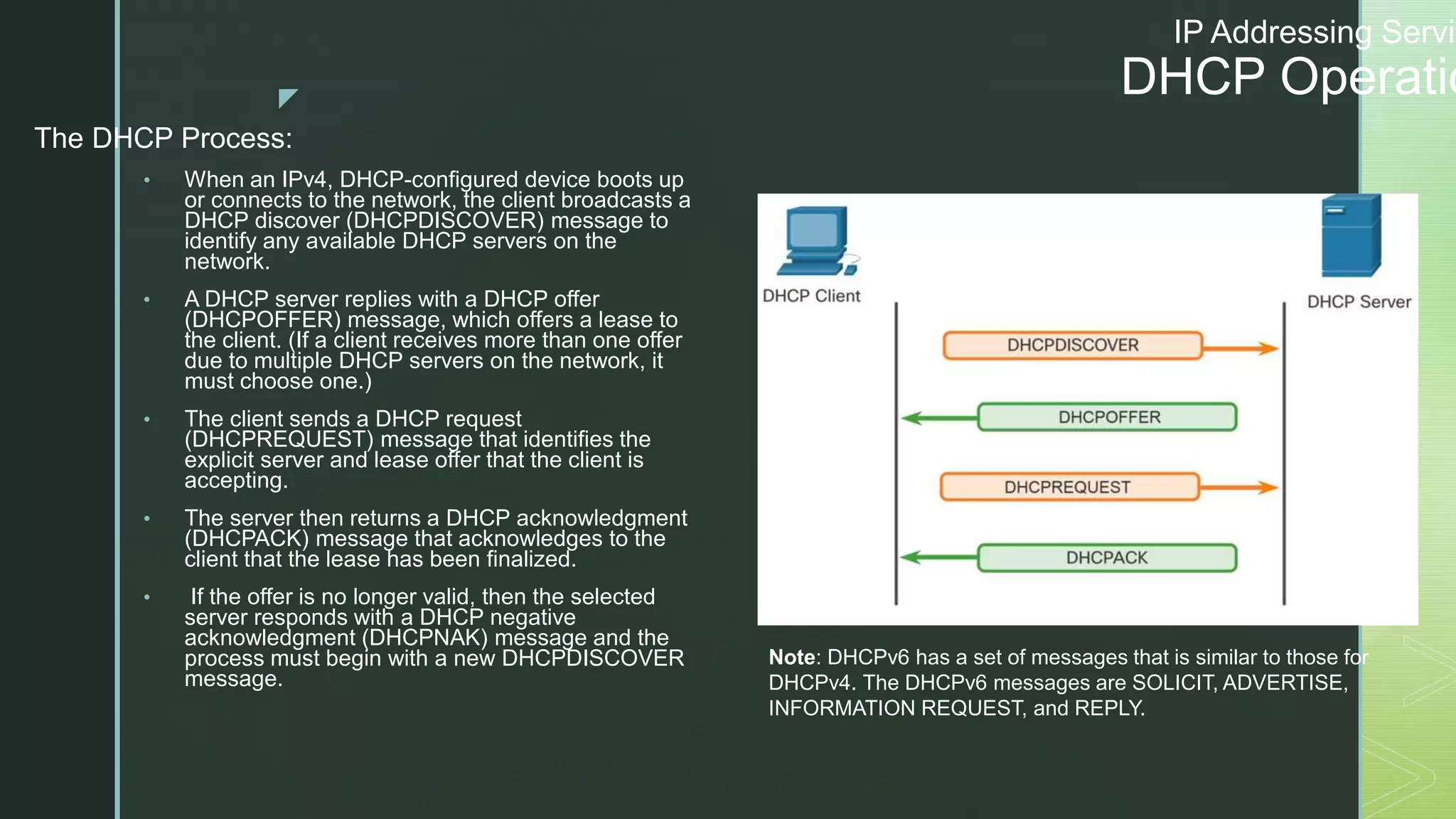 z
IP Addressing Servic
DHCP Operatio
The DHCP Process:
• When an IPv4, DHCP-configured device boots up
or connects to the network, the client broadcasts a
DHCP discover (DHCPDISCOVER) message to
identify any available DHCP servers on the
network.
• A DHCP server replies with a DHCP offer
(DHCPOFFER) message, which offers a lease to
the client. (If a client receives more than one offer
due to multiple DHCP servers on the network, it
must choose one.)
• The client sends a DHCP request
(DHCPREQUEST) message that identifies the
explicit server and lease offer that the client is
accepting.
• The server then returns a DHCP acknowledgment
(DHCPACK) message that acknowledges to the
client that the lease has been finalized.
• If the offer is no longer valid, then the selected
server responds with a DHCP negative
acknowledgment (DHCPNAK) message and the
process must begin with a new DHCPDISCOVER
message.
Note: DHCPv6 has a set of messages that is similar to those for
DHCPv4. The DHCPv6 messages are SOLICIT, ADVERTISE,
INFORMATION REQUEST, and REPLY.
 
