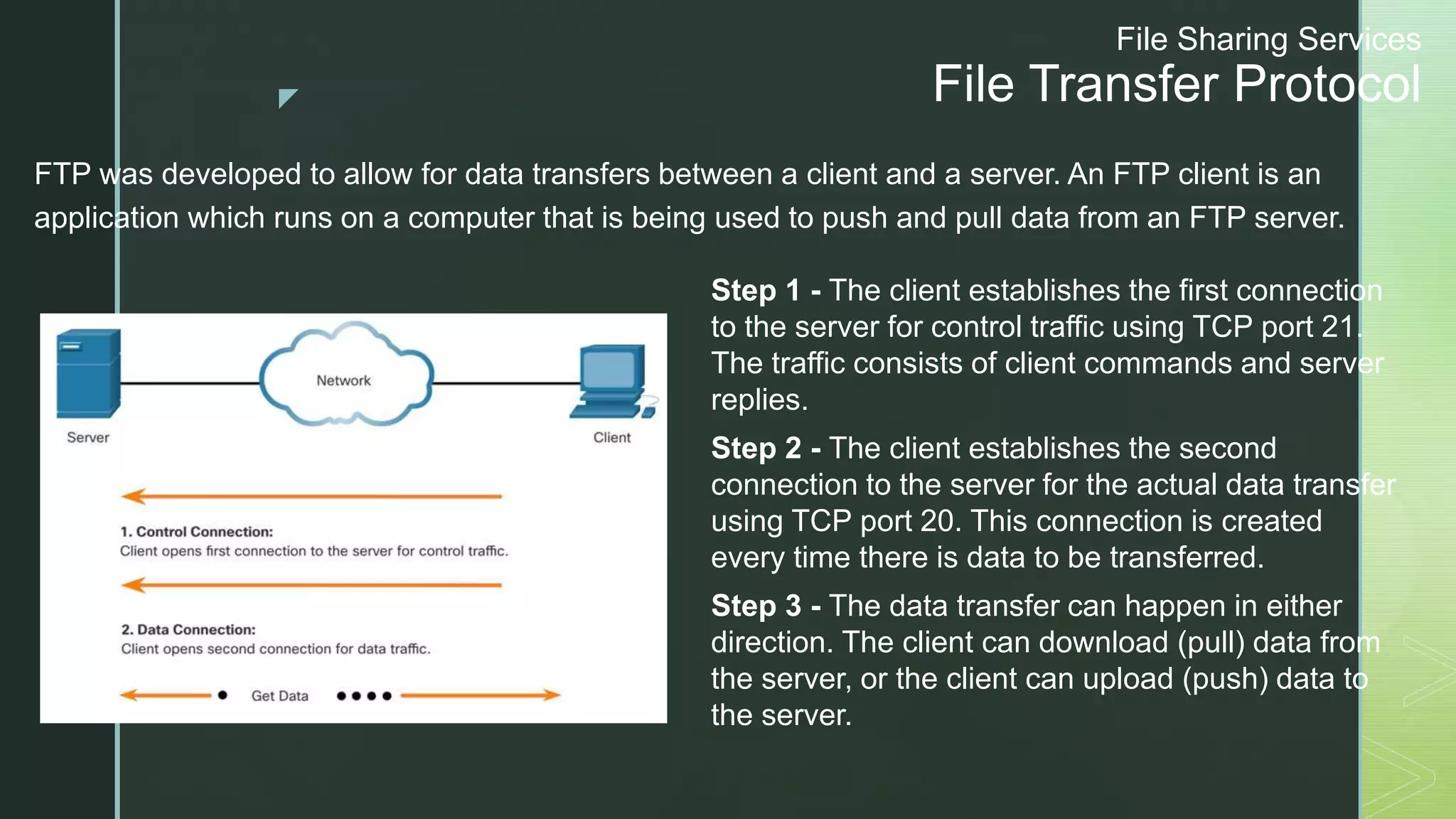 z
File Sharing Services
File Transfer Protocol
FTP was developed to allow for data transfers between a client and a server. An FTP client is an
application which runs on a computer that is being used to push and pull data from an FTP server.
Step 1 - The client establishes the first connection
to the server for control traffic using TCP port 21.
The traffic consists of client commands and server
replies.
Step 2 - The client establishes the second
connection to the server for the actual data transfer
using TCP port 20. This connection is created
every time there is data to be transferred.
Step 3 - The data transfer can happen in either
direction. The client can download (pull) data from
the server, or the client can upload (push) data to
the server.
 