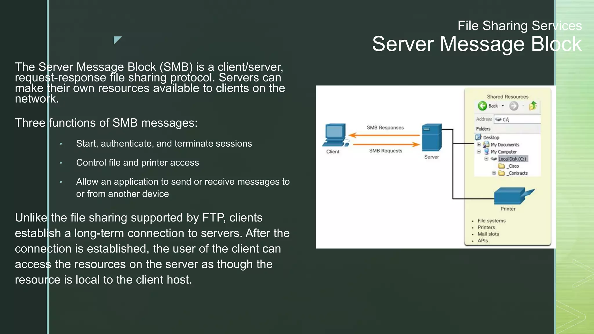 z
File Sharing Services
Server Message Block
The Server Message Block (SMB) is a client/server,
request-response file sharing protocol. Servers can
make their own resources available to clients on the
network.
Three functions of SMB messages:
• Start, authenticate, and terminate sessions
• Control file and printer access
• Allow an application to send or receive messages to
or from another device
Unlike the file sharing supported by FTP, clients
establish a long-term connection to servers. After the
connection is established, the user of the client can
access the resources on the server as though the
resource is local to the client host.
 
