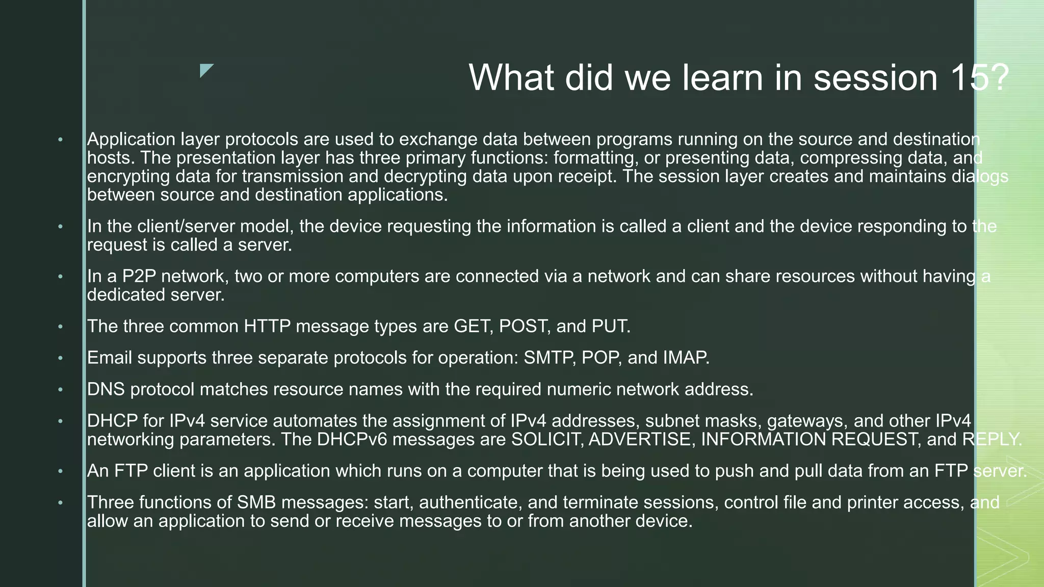 z
What did we learn in session 15?
• Application layer protocols are used to exchange data between programs running on the source and destination
hosts. The presentation layer has three primary functions: formatting, or presenting data, compressing data, and
encrypting data for transmission and decrypting data upon receipt. The session layer creates and maintains dialogs
between source and destination applications.
• In the client/server model, the device requesting the information is called a client and the device responding to the
request is called a server.
• In a P2P network, two or more computers are connected via a network and can share resources without having a
dedicated server.
• The three common HTTP message types are GET, POST, and PUT.
• Email supports three separate protocols for operation: SMTP, POP, and IMAP.
• DNS protocol matches resource names with the required numeric network address.
• DHCP for IPv4 service automates the assignment of IPv4 addresses, subnet masks, gateways, and other IPv4
networking parameters. The DHCPv6 messages are SOLICIT, ADVERTISE, INFORMATION REQUEST, and REPLY.
• An FTP client is an application which runs on a computer that is being used to push and pull data from an FTP server.
• Three functions of SMB messages: start, authenticate, and terminate sessions, control file and printer access, and
allow an application to send or receive messages to or from another device.
 