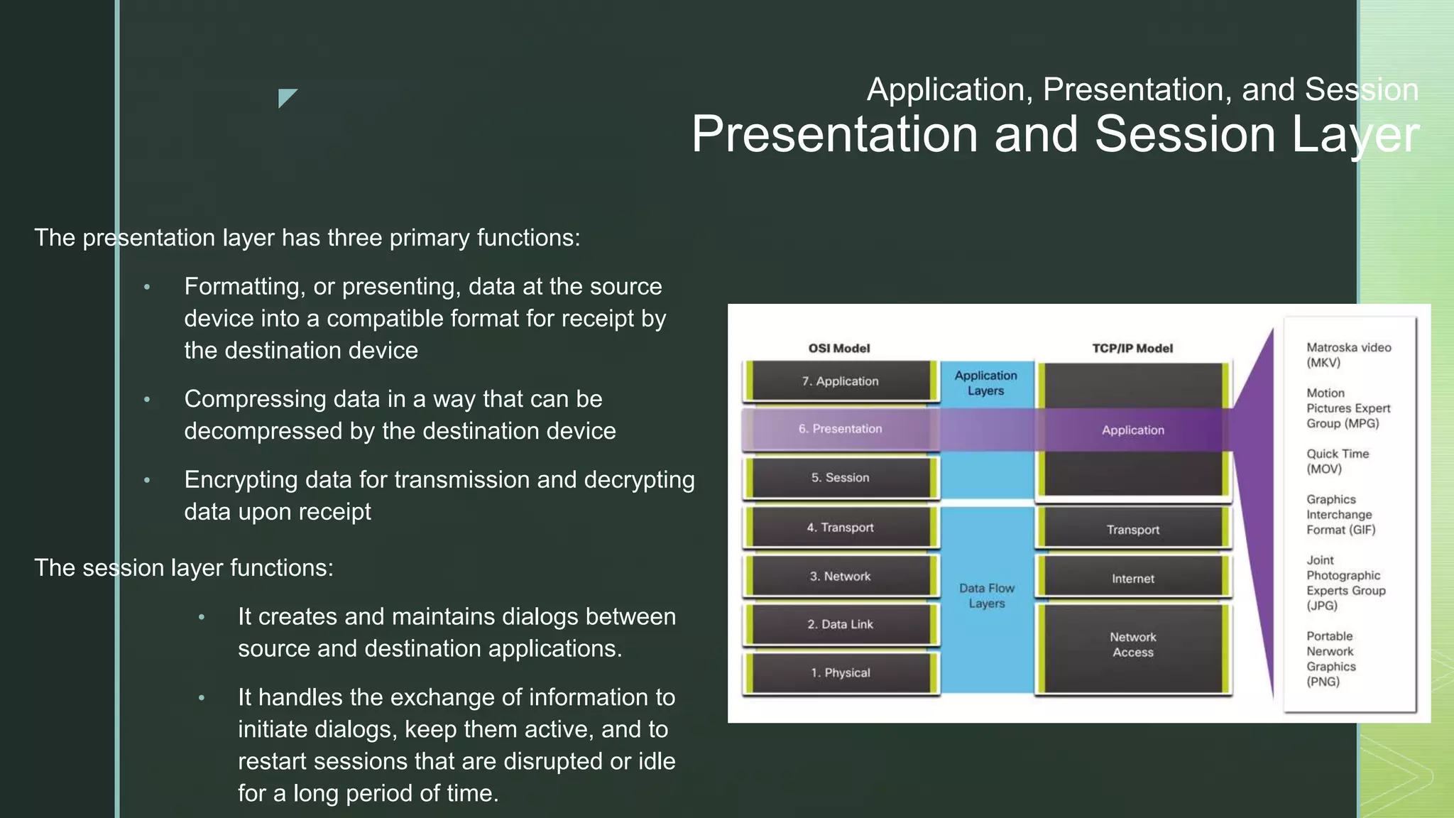 z Application, Presentation, and Session
Presentation and Session Layer
The presentation layer has three primary functions:
• Formatting, or presenting, data at the source
device into a compatible format for receipt by
the destination device
• Compressing data in a way that can be
decompressed by the destination device
• Encrypting data for transmission and decrypting
data upon receipt
The session layer functions:
• It creates and maintains dialogs between
source and destination applications.
• It handles the exchange of information to
initiate dialogs, keep them active, and to
restart sessions that are disrupted or idle
for a long period of time.
 