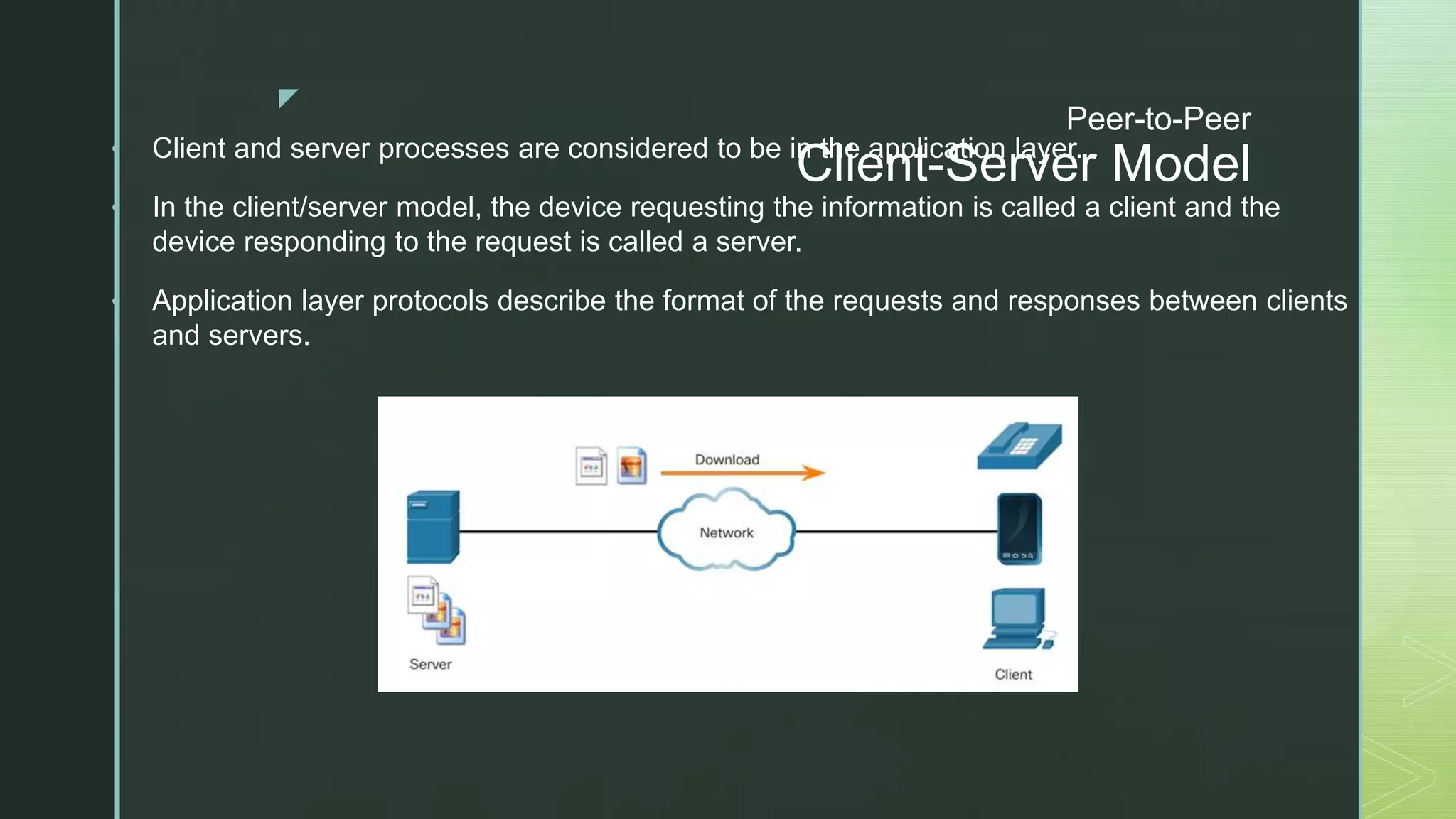 z
Peer-to-Peer
Client-Server Model
• Client and server processes are considered to be in the application layer.
• In the client/server model, the device requesting the information is called a client and the
device responding to the request is called a server.
• Application layer protocols describe the format of the requests and responses between clients
and servers.
 