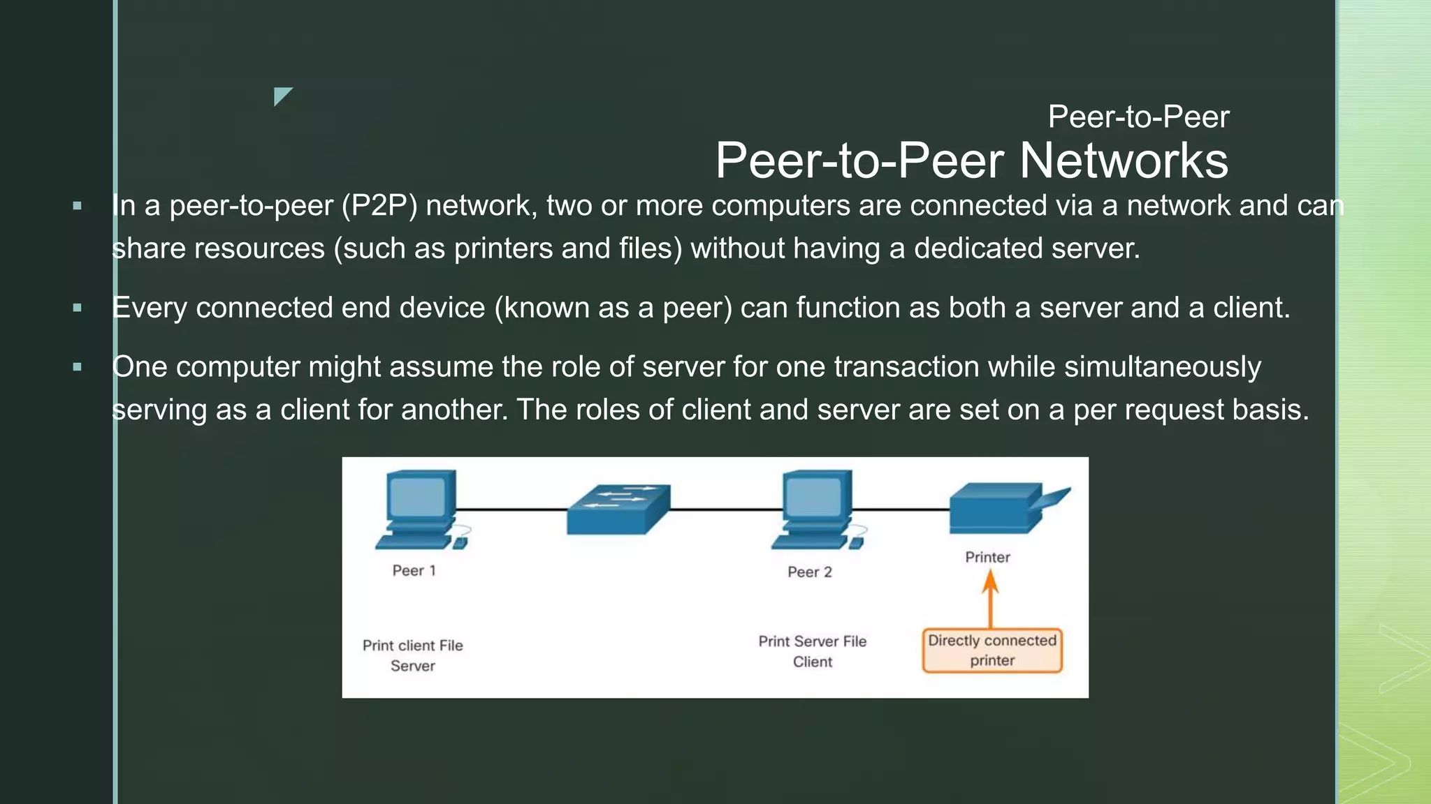 z
Peer-to-Peer
Peer-to-Peer Networks
 In a peer-to-peer (P2P) network, two or more computers are connected via a network and can
share resources (such as printers and files) without having a dedicated server.
 Every connected end device (known as a peer) can function as both a server and a client.
 One computer might assume the role of server for one transaction while simultaneously
serving as a client for another. The roles of client and server are set on a per request basis.
 
