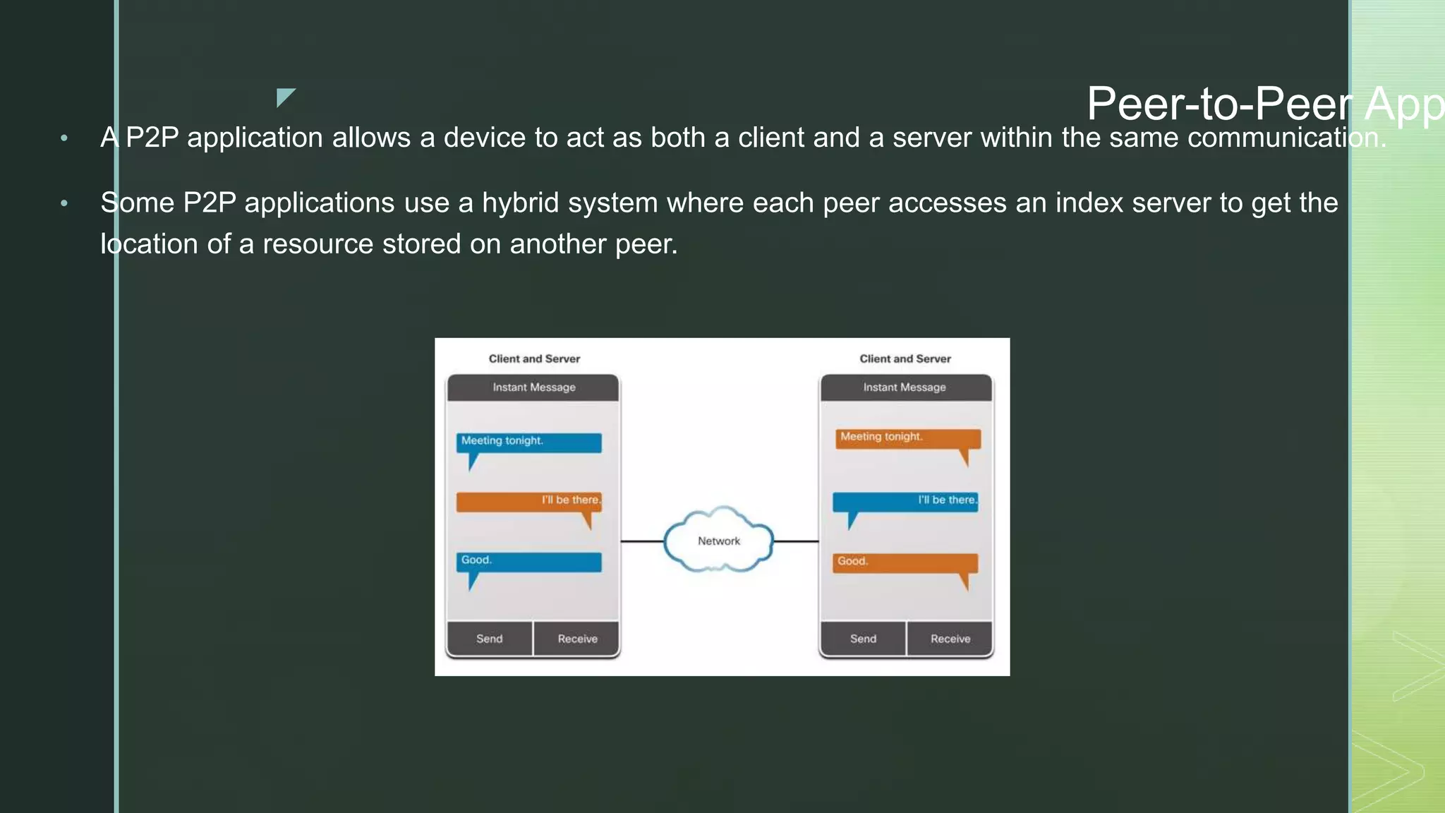 z Peer-to-Peer App
• A P2P application allows a device to act as both a client and a server within the same communication.
• Some P2P applications use a hybrid system where each peer accesses an index server to get the
location of a resource stored on another peer.
 