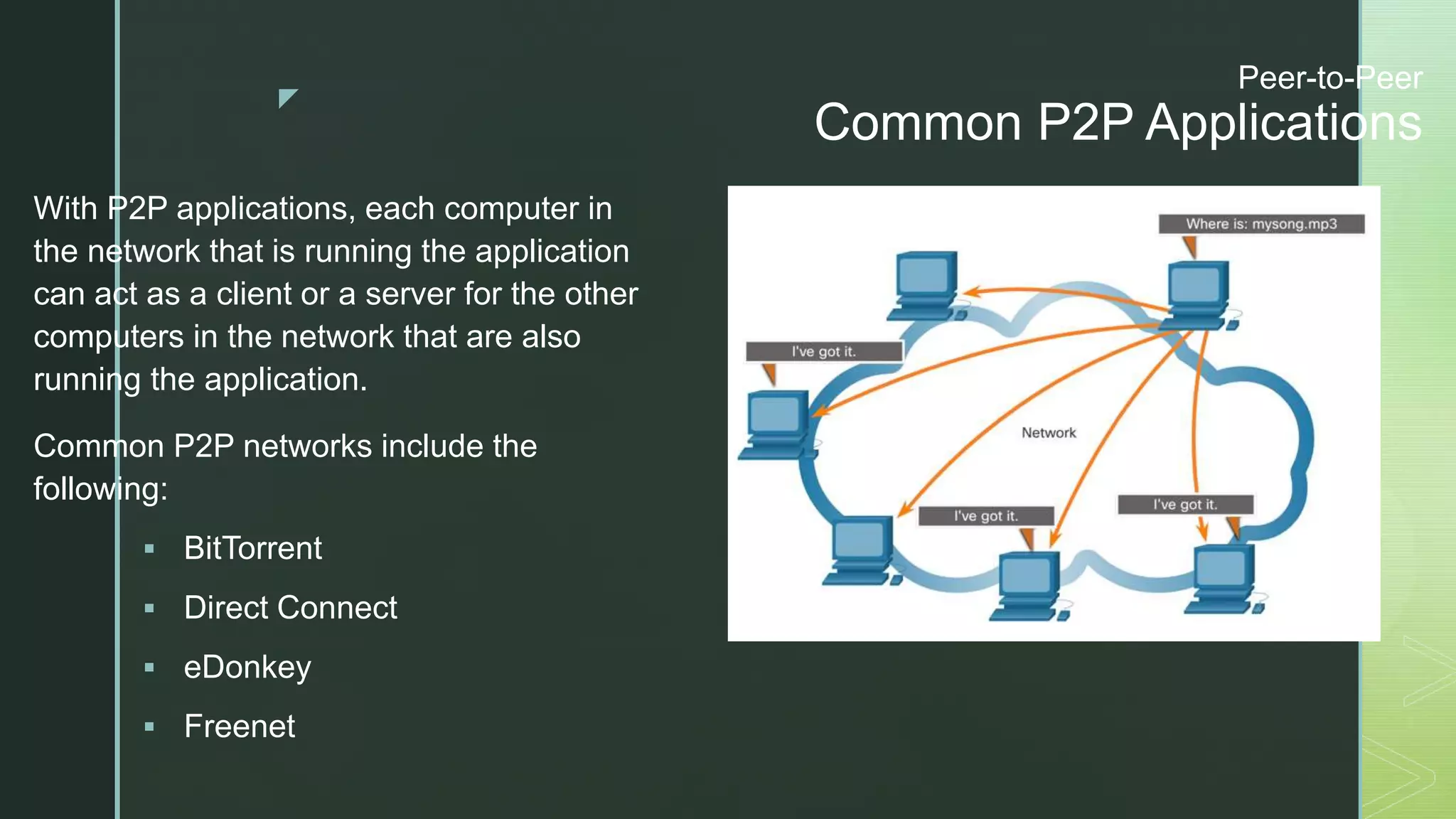 z
Peer-to-Peer
Common P2P Applications
With P2P applications, each computer in
the network that is running the application
can act as a client or a server for the other
computers in the network that are also
running the application.
Common P2P networks include the
following:
 BitTorrent
 Direct Connect
 eDonkey
 Freenet
 